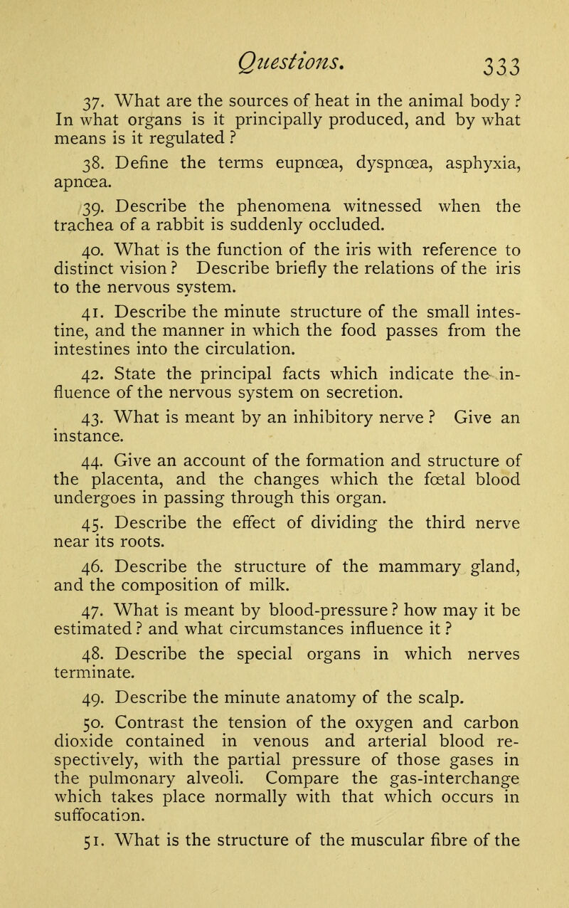 37. What are the sources of heat in the animal body ? In what organs is it principally produced, and by what means is it regulated ? 38. Define the terms eupnoea, dyspnoea, asphyxia, apnoea. 39. Describe the phenomena witnessed when the trachea of a rabbit is suddenly occluded. 40. What is the function of the iris with reference to distinct vision ? Describe briefly the relations of the iris to the nervous system. 41. Describe the minute structure of the small intes- tine, and the manner in which the food passes from the intestines into the circulation. 42. State the principal facts which indicate the- in- fluence of the nervous system on secretion. 43. What is meant by an inhibitory nerve } Give an instance. 44. Give an account of the formation and structure of the placenta, and the changes which the foetal blood undergoes in passing through this organ. 45. Describe the effect of dividing the third nerve near its roots. 46. Describe the structure of the mammary gland, and the composition of milk. 47. What is meant by blood-pressure ? how may it be estimated 1 and what circumstances influence it } 48. Describe the special organs in which nerves terminate. 49. Describe the minute anatomy of the scalp. 50. Contrast the tension of the oxygen and carbon dioxide contained in venous and arterial blood re- spectively, with the partial pressure of those gases in the pulmonary alveoli. Compare the gas-interchange which takes place normally with that which occurs in suffocation. 51. What is the structure of the muscular fibre of the