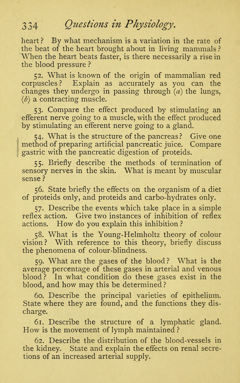 heart ? By what mechanism is a variation in the rate of the beat of the heart brought about in living mammals ? 'When the heart beats faster, is there necessarily a rise in the blood pressure ? 52. What is known of the origin of mammalian red corpuscles ? Explain as accurately as you can the changes they undergo in passing through {a) the lungs, (J?) a contracting muscle. 53. Compare the effect produced by stimulating an efferent nerve going to a muscle, with the effect produced by stimulating an efferent nerve going to a gland. 54. What is the structure of the pancreas.^ Give one method of preparing artificial pancreatic juice. Compare gastric with the pancreatic digestion of proteids. 55. Briefly describe the methods of termination of sensory nerves in the skin. What is meant by muscular sense ? 56. State briefly the effects on the organism of a diet of proteids only, and proteids and carbo-hydrates only. 57. Describe the events which take place in a simple reflex action. Give two instances of inhibition of reflex actions. How do you explain this inhibition 1 58. What is the Young-Helmholtz theory of colour vision ? With reference to this theory, briefly discuss the phenomena of colour-blindness. 59. What are the gases of the blood ? What is the average percentage of these gases in arterial and venous blood ? In what condition do these gases exist in the blood, and how may this be determined 1 60. Describe the principal varieties of epithelium. State where they are found, and the functions they dis- charge. 61. Describe the structure of a lymphatic gland. How is the movement of lymph maintained ? 62. Describe the distribution of the blood-vessels in the kidney. State and explain the effects on renal secre- tions of an increased arterial supply.
