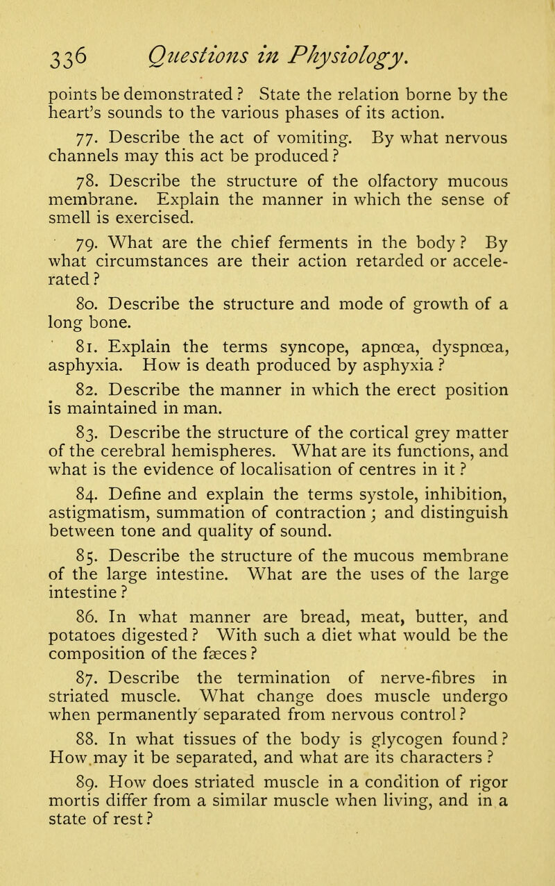 points be demonstrated ? State the relation borne by the heart's sounds to the various phases of its action. 77. Describe the act of vomiting. By what nervous channels may this act be produced 1 78. Describe the structure of the olfactory mucous membrane. Explain the manner in which the sense of smell is exercised. 79. What are the chief ferments in the body ? By what circumstances are their action retarded or accele- rated ? 80. Describe the structure and mode of growth of a long bone. 81. Explain the terms syncope, apnoea, dyspnoea, asphyxia. How is death produced by asphyxia 1 82. Describe the manner in which the erect position is maintained in man. 83. Describe the structure of the cortical grey matter of the cerebral hemispheres. What are its functions, and what is the evidence of localisation of centres in it t 84. Define and explain the terms systole, inhibition, astigmatism, summation of contraction; and distinguish between tone and quality of sound. 85. Describe the structure of the mucous membrane of the large intestine. What are the uses of the large intestine ? 86. In what manner are bread, meat, butter, and potatoes digested t With such a diet what would be the composition of the fseces ? 87. Describe the termination of nerve-fibres in striated muscle. What change does muscle undergo when permanently separated from nervous control 1 88. In what tissues of the body is glycogen found How.may it be separated, and what are its characters ? 89. How does striated muscle in a condition of rigor mortis differ from a similar muscle when living, and in a state of rest}