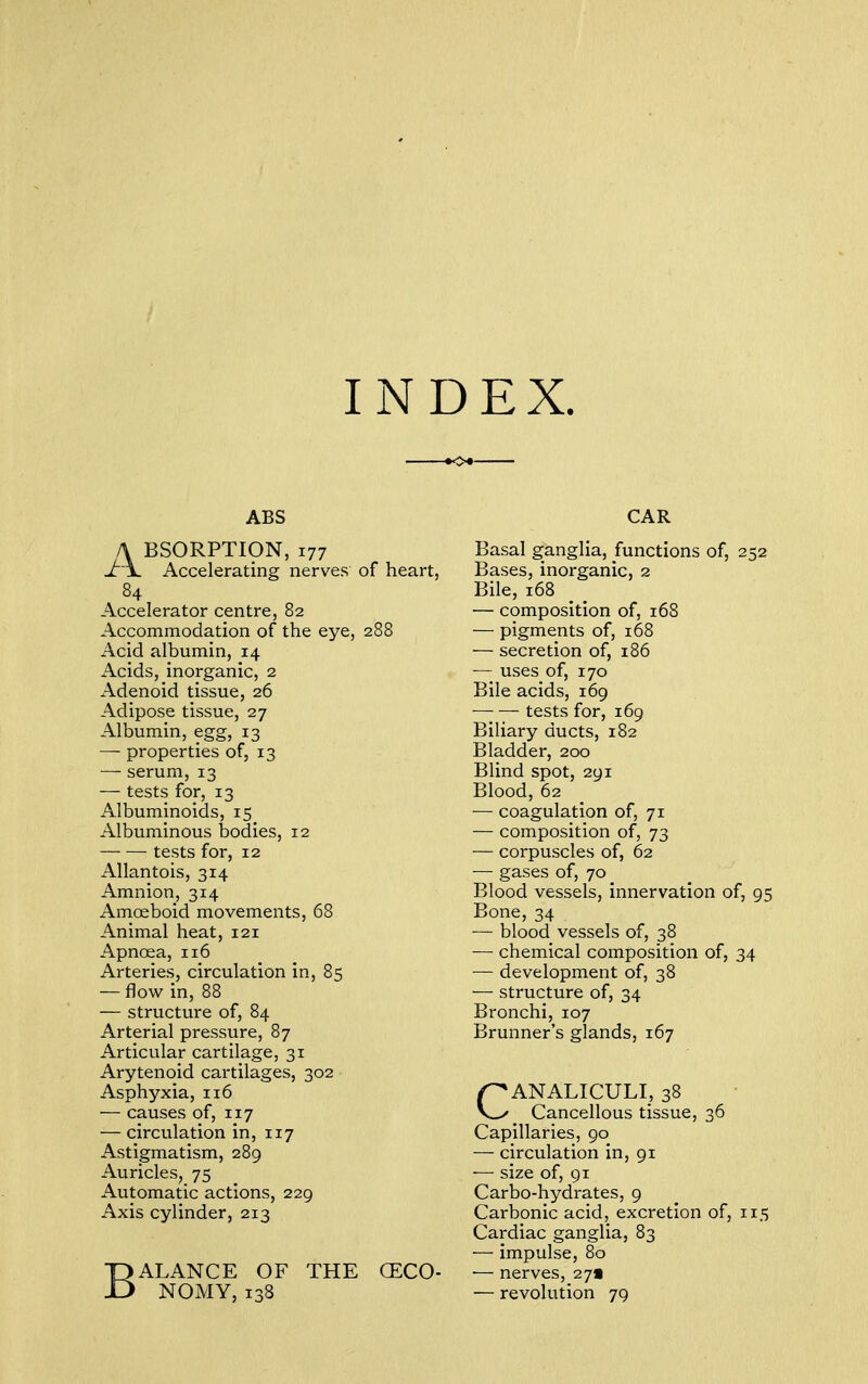 INDEX. ABS A BSORPTION, 177 Jr\. Accelerating nerves of heart, 84 Accelerator centre, 82 Accommodation of the eye, 288 Acid albumin, 14 Acids, inorganic, 2 Adenoid tissue, 26 Adipose tissue, 27 Albumin, egg, 13 — properties of, 13 — serum, 13 — tests for, 13 Albuminoids, 15 Albuminous bodies, 12 tests for, 12 Allantois, 314 Amnion, 314 Amoeboid movements, 68 Animal heat, 121 Apnoea, 116 Arteries, circulation in, 85 — flow in, 88 — structure of, 84 Arterial pressure, 87 Articular cartilage, 31 Arytenoid cartilages, 302 Asphyxia, 116 — causes of, 117 — circulation in, 117 Astigmatism, 289 Auricles, 75 Automatic actions, 229 Axis cylinder, 213 BALANCE OF THE CECO- NOMY, 138 CAR Basal ganglia, functions of, 252 Bases, inorganic, 2 Bile, 168 — composition of, 168 — pigments of, 168 — secretion of, 186 — uses of, 170 Bile acids, 169 tests for, 169 Biliary ducts, 182 Bladder, 200 Blind spot, 291 Blood, 62 — coagulation of, 71 — composition of, 73 — corpuscles of, 62 — gases of, 70 Blood vessels, innervation of, 95 Bone, 34 — blood vessels of, 38 — chemical composition of, 34 — development of, 38 — structure of, 34 Bronchi, 107 Brunner's glands, 167 CANALICULI, 38 Cancellous tissue, 36 Capillaries, 90 — circulation in, 91 — size of, 91 Carbo-hydrates, 9 Carbonic acid, excretion of, 115 Cardiac ganglia, 83 — impulse, 80 ■— nerves, 271 — revolution 79