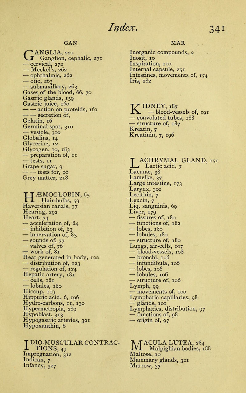 GAN GANGLIA, 220 Ganglion, cephalic, 271 — cervical, 272 — Meckel's, 262 — ophthalmic, 262 — otic, 263 — submaxillary, 263 Gases of the blood, 66, 70 Gastric glands, 159 Gastric juice, 160 action on proteids, 161 secretion of, Gelatin, 16 Germinal spot, 310 — vesicle, 310 Globulins, 14 Glycerine, 12 Glycogen, 10, 183 — preparation of, 11 — tests, II Grape sugar, 9 tests for, ID Grey matter, 218 HAEMOGLOBIN, 65 Hair-bulbs, 59 Haversian canals, 37 Hearing, 292 Heart, 74 — acceleration of, 84 — inhibition of, 83 — innervation of, 83 — sounds of, 77 — valves of, 76 — work of, 81 Heat generated in body, 122 — distribution of, 123 — regulation of, 124 Hepatic artery, 181 — cells, 181 — lobules, 180 Hiccup, 119 Hippuric acid, 6, 196 Hydro-carbons, 11, 130 Hypermetropia, 289 Hypoblast, 313 Hypogastric arteries, 321 Hypoxanthin, 6 MAR Inorganic compounds, 2 Inosit, 10 Inspiration, 110 Internal capsule, 251 Intestines, movements of, 174 Iris, 282 KIDNEY, 187 — blood-vessels of, 191 — convoluted tubes, 188 — structure of, 187 Kreatin, 7 Kreatinin, 7, 196 LACHRYMAL GLAND, i; Lactic acid, 7 Lacunae, 38 Lamellae, 37 Large intestine, 173 Larynx, 301 Lecithin, 7 Leucin, 7 Liq. sanguinis, 69 Liver, 179 — fissures of, 180 — functions of, 182 — lobes, 180 — lobules, 180 — structure of, 180 Lungs, air-cells, 107 — blood-vessels, 108 — bronchi, 106 — infundibula, 106 — lobes, 106 — lobules, 106 — structure of, 106 Lymph, 99 — movements of, 100 Lymphatic capillaries, 98 ■— glands, loi Lymphatics, distribution, 97 — functions of, 98 — origin of, 97 T DIO-MUSCULAR CONTRAC- 1 TIONS, 49 Impregnation, 312 Indican, 7 Infancy, 327 MACULA LUTEA, 284 Malpighian bodies, 18 Maltose, 10 Mammary glands, 321 Marrow, 37