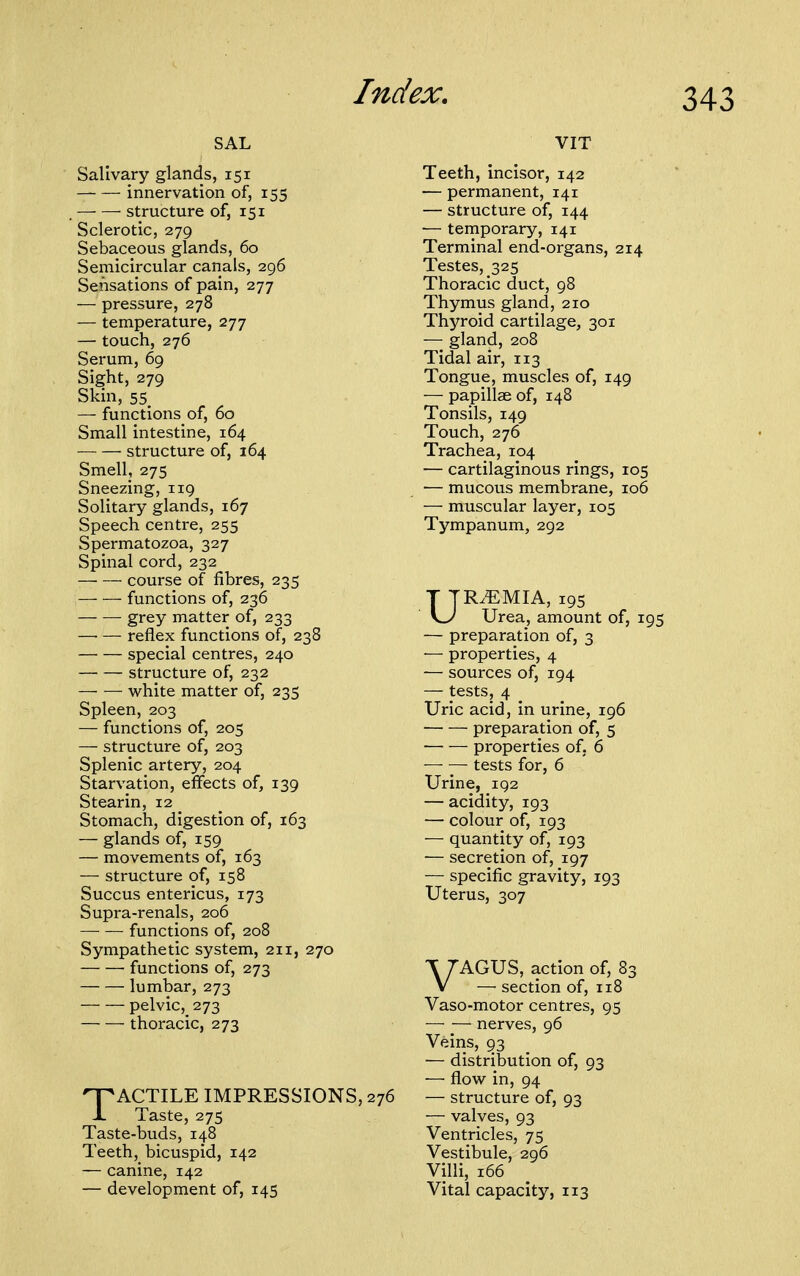 SAL Salivary glands, 151 innervation of, 155 — — structure of, 151 Sclerotic, 279 Sebaceous glands, 60 Semicircular canals, 296 Sensations of pain, 277 — pressure, 278 — temperature, 277 — touch, 276 Serum, 69 Sight, 279 Skin, 55 — functions of, 60 Small intestine, 164 ■— — structure of, 164 Smell, 275 Sneezing, 119 Solitary glands, 167 Speech centre, 255 Spermatozoa, 327 Spinal cord, 232 —■ — course of fibres, 235 functions of, 236 grey matter of, 233 —• — reflex functions of, 238 special centres, 240 structure of, 232 white matter of, 235 Spleen, 203 — functions of, 205 — structure of, 203 Splenic artery, 204 Starvation, effects of, 139 Stearin, 12 Stomach, digestion of, 163 — glands of, 159 — movements of, 163 — structure of, 158 Succus entericus, 173 Supra-renals, 206 functions of, 208 Sympathetic system, 211, 270 functions of, 273 lumbar, 273 pelvic, 273 thoracic, 273 TACTILE IMPRESSIONS, 276 Taste, 275 Taste-buds, 148 Teeth, bicuspid, 142 — canine, 142 — development of, 145 VIT Teeth, incisor, 142 — permanent, 141 — structure of, 144 — temporary, 141 Terminal end-organs, 214 Testes, 325 Thoracic duct, 98 Thymus gland, 210 Thyroid cartilage, 301 — gland, 208 Tidal air, 113 Tongue, muscles of, 149 — papillae of, 148 Tonsils, 149 Touch, 276 Trachea, 104 — cartilaginous rings, 105 ■— mucous membrane, 106 — muscular layer, 105 Tympanum, 292 UR.EMIA, 195 Urea, amount of, 195 — preparation of, 3 — properties, 4 — sources of, 194 — tests, 4 Uric acid, in urine, 196 preparation of, 5 properties of. 6 — — tests for, 6 Urine, 192 — acidity, 193 — colour of, 193 — quantity of, 193 ■— secretion of, 197 — specific gravity, 193 Uterus, 307 VAGUS, action of, 83 — section of, 118 Vaso-motor centres, 95 — — nerves, 96 Veins, 93 — distribution of, 93 — flow in, 94 — structure of, 93 — valves, 93 Ventricles, 75 Vestibule, 296 Villi, 166 Vital capacity, 113