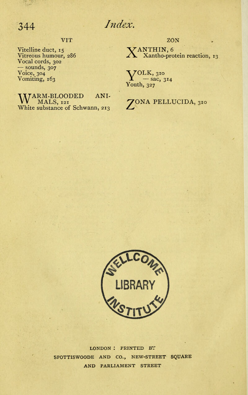 VIT Vitelline duct, 15 Vitreous humour, 286 Vocal cords, 302 — sounds, 307 Voice, 304 Vomiting, 163 WARM-BLOODED ANI- MALS, 121 White substance of Schwann, 213 XANTHIN, 6 Xantho-protein reaction, V^LK, 310 X — sac, 314 Youth, 327 ^ONA PELLUCIDA, 310 LONDON : PRINTED BY SPOTTISWOODE AND CO., NEW-STREET SQUARE AND PARLIAMENT STREET