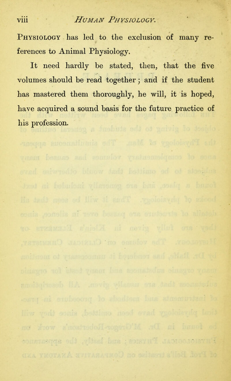 Physiology has led to the exchision of many re- ferences to Animal Physiology. It need hardly be stated, then, that the five volumes should be read together; and if the student has mastered them thoroughly, he will, it is hoped, have acquired a sound basis for the future practice of his profession.