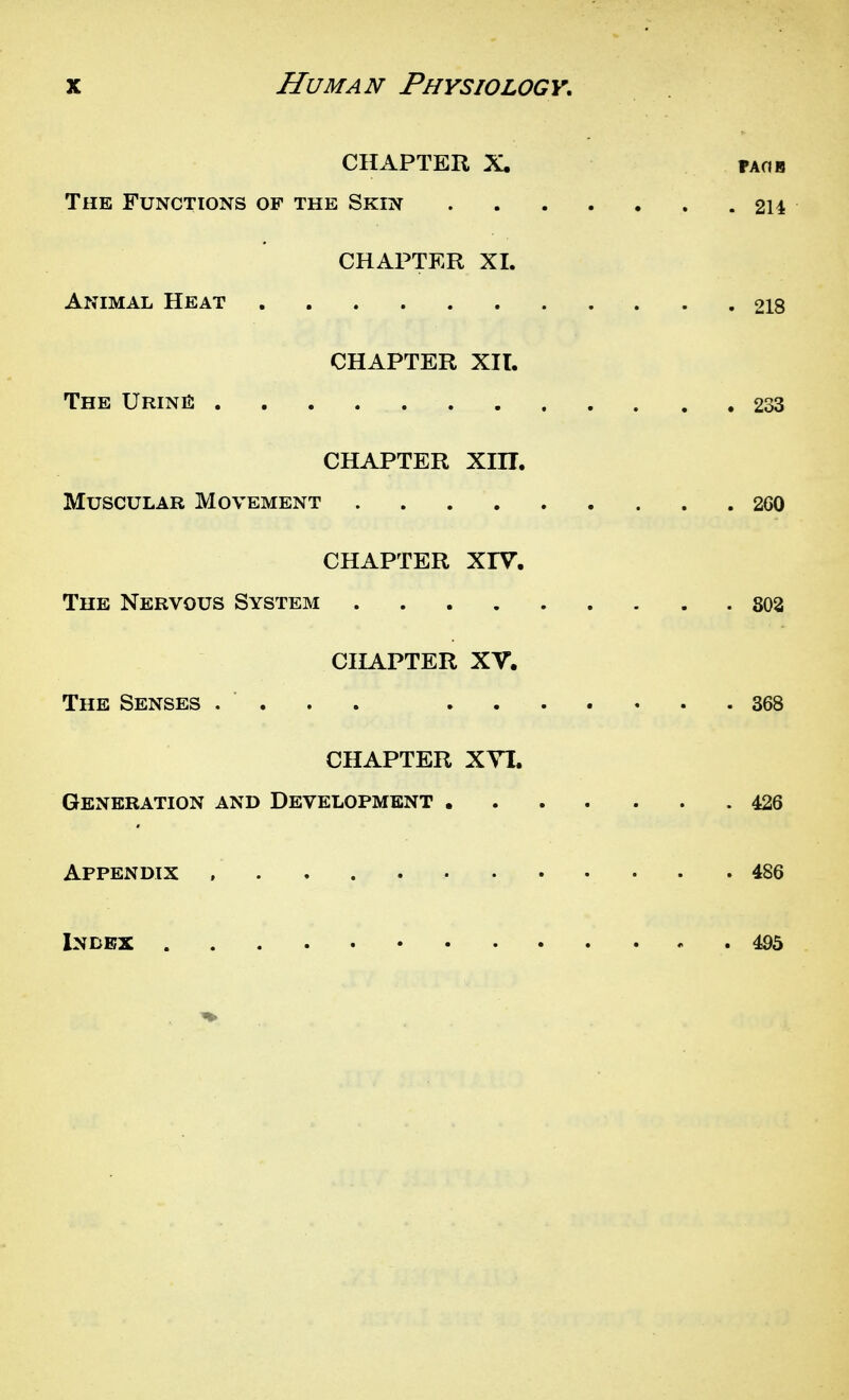 CHAPTER X. FAOB The Functions of the Skin 214 CHAPTER XI. Animal Heat 218 CHAPTER XIT. The UriniS 233 CHAPTER Xm. Muscular Movement 260 CHAPTER XrV. The Nervous System 803 CHAPTER XV. The Senses .... 368 CHAPTER XYI. Generation and Development 426 Appendix 486 Index 495