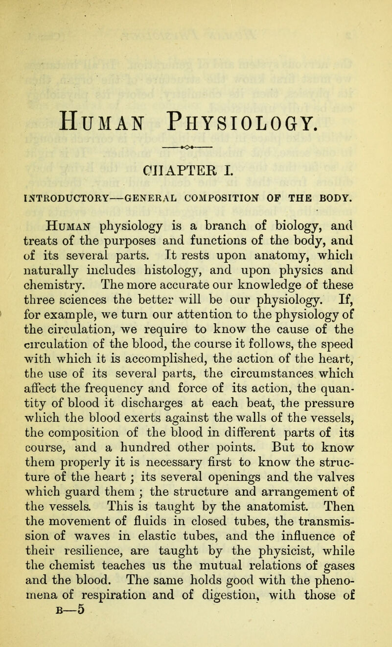 Human Physiology. OlIAPTEH L INTRODUCTORY—GENERAL COMPOSITION OF THE BODY. Human physiology is a branch of biology, and treats of the purposes and functions of the body, and of its several parts. It rests upon anatomy, which naturally includes histology, and upon physics and chemistry. The more accurate our knowledge of these three sciences the better will be our physiology. If, for example, we turn our attention to the physiology of the circulation, we require to know the cause of the circulation of the blood, the course it follows, the speed with which it is accomplished, the action of the heart, the use of its several parts, the circumstances which affect the frequency and force of its action, the quan- tity of blood it discharges at each beat, the pressure which the blood exerts against the walls of the vessels, the composition of the blood in different parts of its course, and a hundred other points. But to know them properly it is necessary first to know the struc- ture of the heart; its several openings and the valves which guard them ; the structure and arrangement of the vessels. This is taught by the anatomist. Then the movement of fluids in closed tubes, the transmis- sion of waves in elastic tubes, and the influence of their resilience, are taught by the physicist, while the chemist teaches us the mutual relations of gases and the blood. The same holds good with the pheno- mena of respiration and of digestion, with those of B—5