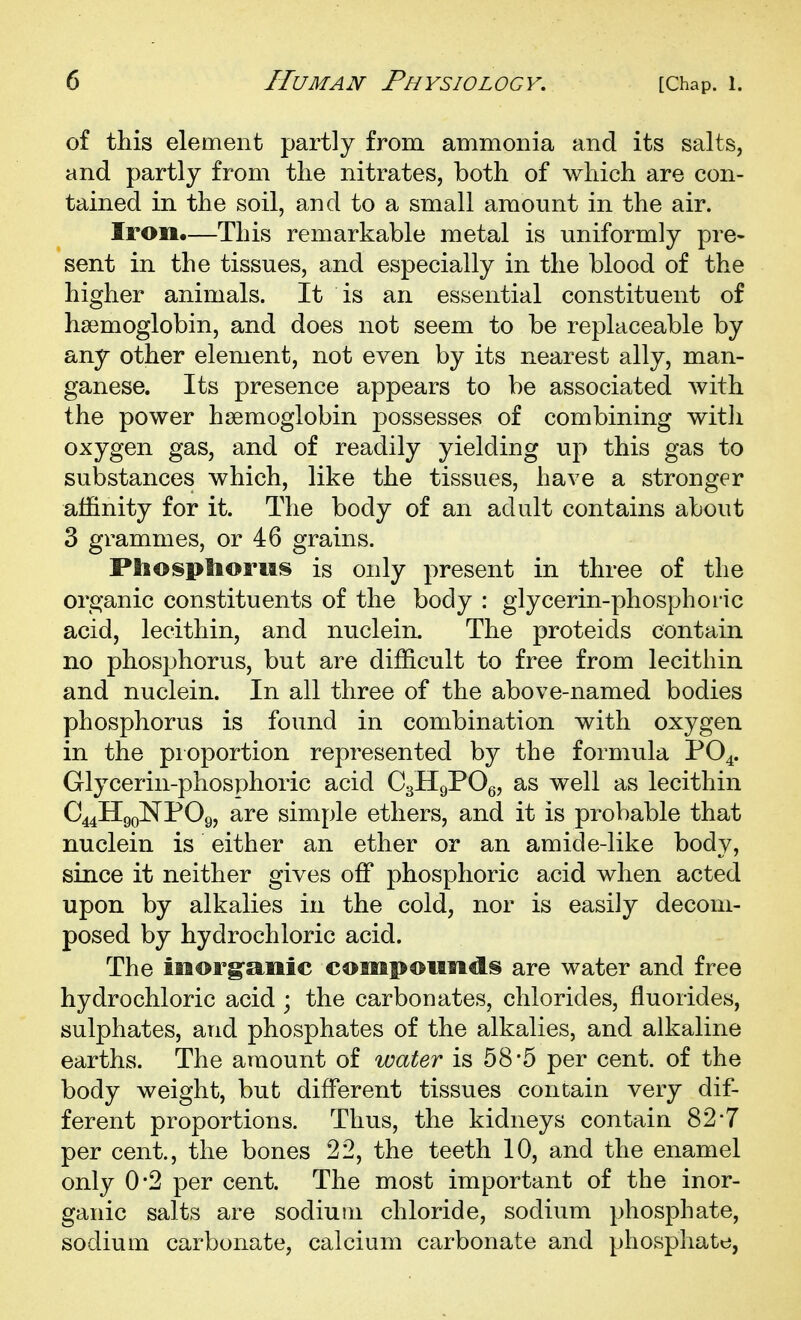 of this element partly from ammonia and its salts, and partly from tlie nitrates, both of which are con- tained in the soil, and to a small amount in the air. Iron.—This remarkable metal is uniformly pre- sent in the tissues, and especially in the blood of the higher animals. It is an essential constituent of haemoglobin, and does not seem to be replaceable by any other element, not even by its nearest ally, man- ganese. Its presence appears to be associated with the power haemoglobin possesses of combining with oxygen gas, and of readily yielding up this gas to substances which, like the tissues, have a stronger affinity for it. The body of an adult contains about 3 grammes, or 46 grains. Pliosplioriis is only present in three of the organic constituents of the body : glycerin-phosphoric acid, lecithin, and nuclein. The proteids contain no phosphorus, but are difficult to free from lecithin and nuclein. In all three of the above-named bodies phosphorus is found in combination with oxygen in the pioportion represented by the formula PO4. Glycerin-phosphoric acid CgHgPOg, as well as lecithin C44lIgoNP09, are simple ethers, and it is probable that nuclein is either an ether or an amide-like body, since it neither gives off phosphoric acid when acted upon by alkalies in the cold, nor is easily decom- posed by hydrochloric acid. The iiaorg-anic compoiiiids are water and free hydrochloric acid ; the carbonates, chlorides, fluorides, sulphates, and phosphates of the alkalies, and alkaline earths. The amount of water is 58'5 per cent, of the body weight, but different tissues contain very dif- ferent proportions. Thus, the kidneys contain 82-7 per cent., the bones 22, the teeth 10, and the enamel only 0*2 per cent. The most important of the inor- ganic salts are sodium chloride, sodium phosphate, sodium carbonate, calcium carbonate and phosphate,