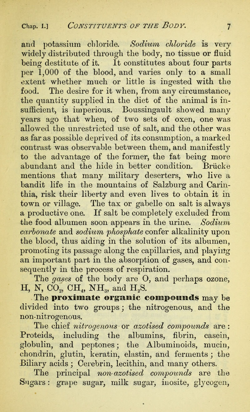 and potassium chloride. Sodium cliloride is very widely distributed through the body, no tissue or fluid being destitute of it. It constitutes about four parts per 1,000 of the blood, and varies only to a small extent whether much or little is ingested with the food. The desire for it when, from any circumstance, the quantity supplied in the diet of the animal is in- sufficient, is imperious. Boussingault showed many years ago that when, of two sets of oxen, one was allowed the unrestricted use of salt, and the other was as far as possible deprived of its consumption, a marked contrast was observable between them, and manifestly to the advantage of the former, the fat being more abundant and the hide in better condition. Briicke mentions that many military deserters, who live a bandit life in the mountains of Salzburg and Carin- thia, risk their liberty and even lives to obtain it in town or village. The tax or gabelle on salt is always a productive one. If salt be completely excluded from the food albumen soon appears in the urine. Sodium carbonate and sodium phosphate confer alkalinity upon the blood, thus aiding in the solution of its albumen, promoting its passage along the capillaries, and playirtg an important part in the absorption of gases, and con- sequently in the process of respiration. The gases of the body are O, and perhaps ozone, H, N, CO,, CH„ NH3, and H,S. The proximate org-anic compotinds may be divided into two groups; the nitrogenous, and the non-nitrogenous. The chief nitrogenous ov azotised compounds are: Proteids, including the albumins, fibrin, casein, globulin, and peptones; the Albuminoids, mucin, chondrin, glutin, keratin, elastin, and ferments ; the Biliary acids; Cerebrin, lecithin, and many others. The principal non-azotised compounds are the Sugars : grape sugar, milk sugar, inosite, glycogen,