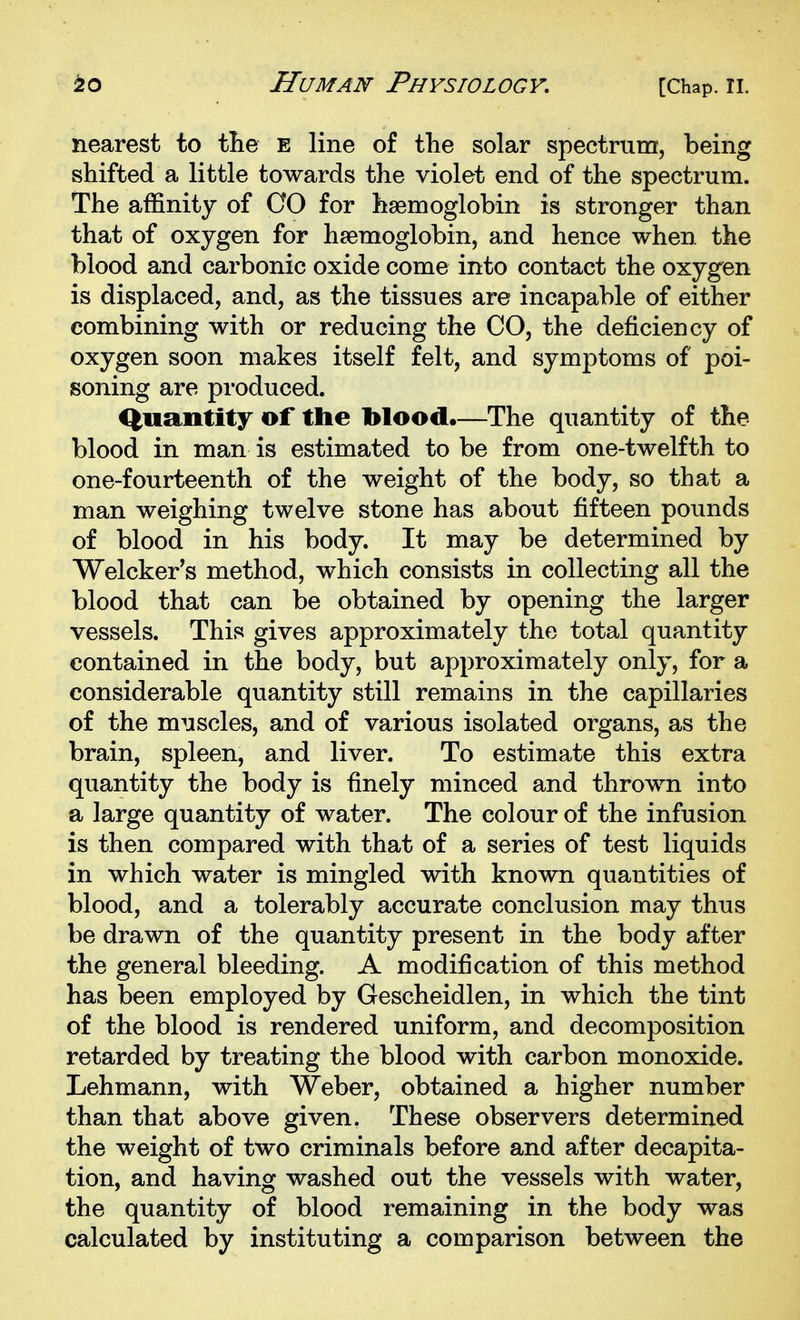 nearest to tlie e line of the solar spectrum, being shifted a little towards the violet end of the spectrum. The affinity of GO for haemoglobin is stronger than that of oxygen for haemoglobin, and hence when the blood and carbonic oxide come into contact the oxygen is displaced, and, as the tissues are incapable of either combining with or reducing the CO, the deficiency of oxygen soon makes itself felt, and symptoms of poi- soning are produced. Quantity of the blood.—The quantity of the blood in man is estimated to be from one-twelfth to one-fourteenth of the weight of the body, so that a man weighing twelve stone has about fifteen pounds of blood in his body. It may be determined by Welcker's method, which consists in collecting all the blood that can be obtained by opening the larger vessels. This gives approximately the total quantity contained in the body, but approximately only, for a considerable quantity still remains in the capillaries of the muscles, and of various isolated organs, as the brain, spleen, and liver. To estimate this extra quantity the body is finely minced and thrown into a large quantity of water. The colour of the infusion is then compared with that of a series of test liquids in which water is mingled with known quantities of blood, and a tolerably accurate conclusion may thus be drawn of the quantity present in the body after the general bleeding. A modification of this method has been employed by Gescheidlen, in which the tint of the blood is rendered uniform, and decomposition retarded by treating the blood with carbon monoxide. Lehmann, with Weber, obtained a higher number than that above given. These observers determined the weight of two criminals before and after decapita- tion, and having washed out the vessels with water, the quantity of blood remaining in the body was calculated by instituting a comparison between the