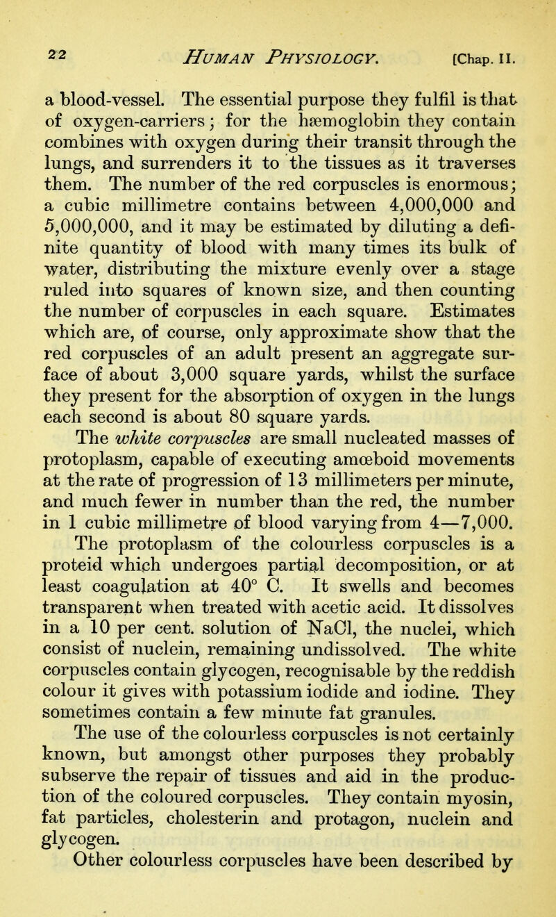 a blood-vessel. The essential purpose they fulfil is that of oxygen-carriers; for the haemoglobin they contain combines with oxygen during their transit through the lungs, and surrenders it to the tissues as it traverses them. The number of the red corpuscles is enormous; a cubic millimetre contains between 4,000,000 and 5,000,000, and it may be estimated by diluting a defi- nite quantity of blood with many times its bulk of water, distributing the mixture evenly over a stage ruled into squares of known size, and then counting the number of corpuscles in each square. Estimates which are, of course, only approximate show that the red corpuscles of an adult present an aggregate sur- face of about 3,000 square yards, whilst the surface they present for the absorption of oxygen in the lungs each second is about 80 square yards. The white corpuscles are small nucleated masses of protoplasm, capable of executing amoeboid movements at the rate of progression of 13 millimeters per minute, and much fewer in number than the red, the number in 1 cubic millipaetre of blood varying from 4—7,000. The protoplasm of the colourless corpuscles is a proteid which undergoes partig^l decomposition, or at least coagulation at 40° C. It swells and becomes transparent when treated with acetic acid. It dissolves in a 10 per cent, solution of NaCl, the nuclei, which consist of nuclein, remaining undissolved. The white corpuscles contain glycogen, recognisable by the reddish colour it gives with potassium iodide and iodine. They sometimes contain a few minute fat granules. The use of the colourless corpuscles is not certainly known, but amongst other purposes they probably subserve the repair of tissues and aid in the produc- tion of the coloured corpuscles. They contain myosin, fat particles, cholesterin and protagon, nuclein and glycogen. Other colourless corpuscles have been described by