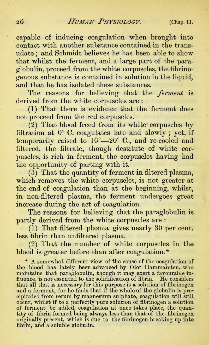 capable of inducing coagulation when brought into contact with another substance contained in the trans- udate j and Schmidt believes he has been able to show that whilst the ferment, and a large part of the para- globulin, proceed from the white corpuscles, the fibrino- genous substance is contained in solution in the liquid, and that he has isolated these substances. The reasons for believing that the ferment is derived from the white corpuscles are : (1) That there is evidence that the ferment does not proceed from the red corpuscles. (2) That blood freed from its white corpuscles by filtration at 0° C. coagulates late and slowly ; yet, if temporarily raised to 1G°—20° C, and re-cooled and filtered, the filtrate, though destitute of white cor- puscles, is rich in ferment, the corpuscles having had the opportunity of parting with it. (3) That the quantity of ferment in filtered plasma, which removes the white corpuscles, is not greater at the end of coagulation than at the beginning, whilst, in non-filtered plasma, the ferment undergoes great increase during the act of coagulation. The reasons for believing that the paraglobulin is partly derived from the white corpuscles are : (1) That filtered plasma gives nearly 30 per cent, less fil)rin than unfiltered plasma. (2) That the number of white corpuscles in the blood is greater before than after coagulation.^ * A somewhat different view of the cause of the coagulation of the blood has lately been advanced by Olof Hammarsten, who maintains that paraglobulin, though it may exert a favourable in- fluence, is not essential to the solidification of fibrin. He considers that all that is necessary for this purpose is a solution of fibrinogen and a ferment, for he finds that if the whole of the globulin is pre- cipitated from serum by magnesium sulphate, coagulation will still occur, whilst if to a perfectly pure solution of fibrinogen a solution of ferment be added, coagulation at once takes place, the quan- tity of fibrin formed being always less than that of the fibrinogen originally present, which is due to the fibrinogen breaking up into fibrin, and a soluble globulin.