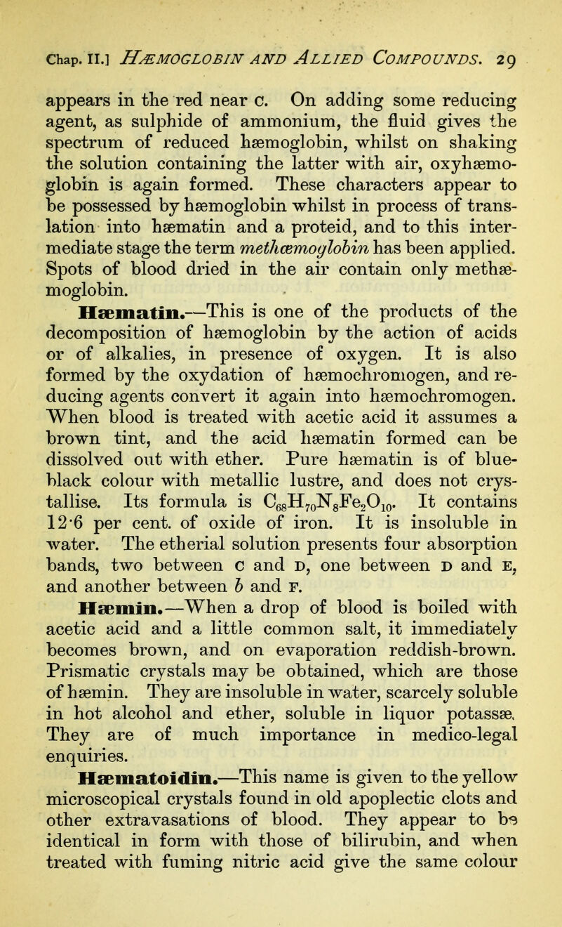 appears in the red near c. On adding some reducing agent, as sulphide of ammonium, the fluid gives the spectrum of reduced haemoglobin, whilst on shaking the solution containing the latter with air, oxyhsemo- globin is again formed. These characters appear to be possessed by haemoglobin whilst in process of trans- lation into hsematin and a proteid, and to this inter- mediate stage the term methcemoglohin has been applied. Spots of blood dried in the air contain only methse- moglobin. Hsematin.—This is one of the products of the decomposition of haemoglobin by the action of acids or of alkalies, in presence of oxygen. It is also formed by the oxydation of haemochromogen, and re- ducing agents convert it again into haemochromogen. When blood is treated with acetic acid it assumes a brown tint, and the acid haematin formed can be dissolved out with ether. Pure haematin is of blue- black colour with metallic lustre, and does not crys- tallise. Its formula is CgsHyoNgFegOio. It contains 12'6 per cent, of oxide of iron. It is insoluble in water. The etherial solution presents four absorption bands, two between c and D, one between D and E, and another between h and F. Hsemin.—When a drop of blood is boiled with acetic acid and a little common salt, it immediately becomes brown, and on evaporation reddish-brown. Prismatic crystals may be obtained, which are those of haemin. They are insoluble in water, scarcely soluble in hot alcohol and ether, soluble in liquor potassae. They are of much importance in medico-legal enquiries. Hsematoidiu.—This name is given to the yellow microscopical crystals found in old apoplectic clots and other extravasations of blood. They appear to bs identical in form with those of bilirubin, and when treated with fuming nitric acid give the same colour