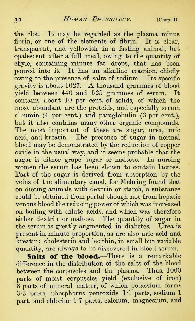 the clot. It may be regarded as the plasma minus fibrin, or one of the elements of fibrin. It is clear, transparent, and yellowish in a fasting animal, but opalescent after a full meal, owing to the quantity of chyle, containing minute fat drops, that has been poured into it. It has an alkaline reaction, chiefly owing to the presence of salts of sodium. Its specific gravity is about 1027. A thousand grammes of blood yield between 440 and 525 grammes of serum. It contains about 10 per cent, of solids, of which the most abundant are the proteids, and especially serum albumin (4 per cent.) and paraglobulin (3 per cent.), but it also contains many other organic compounds. The most important of these are sugar, urea, uric acid, and kreatin. The presence of sugar in normal blood may be demonstrated by the reduction of copper oxide in the usual way, and it seems probable that the sugar is either grape sugar or maltose. In nursing women the serum has been shown to contain lactose. Part of the sugar is derived from absorption by the veins of the alimentary canal, for Mehring found that on dieting animals with dextrin or starch, a substance could be obtained from portal though not from hepatic venous blood the reducing power of which was increased on boiling with dilute acids, and which was therefore either dextrin or maltose. The quantity of sugar in the serum is greatly augmented in diabetes. Urea is present in minute proportion, as are also uric acid and kreatin; cholesterin and lecithin, in small but variable quantity, are always to be discovered in blood serum. 8alts of the Mood.—There is a remarkable difference in the distribution of the salts of the blood between the corpuscles and the plasma. Thus, 1000 parts of moist corpuscles yield (exclusive of iron) 8 parts of mineral matter, of which potassium forms 3-3 parts, phosphorus pentoxide 1*1 parts, sodium 1 part, and chlorine 1*7 parts, calcium, magnesium, and