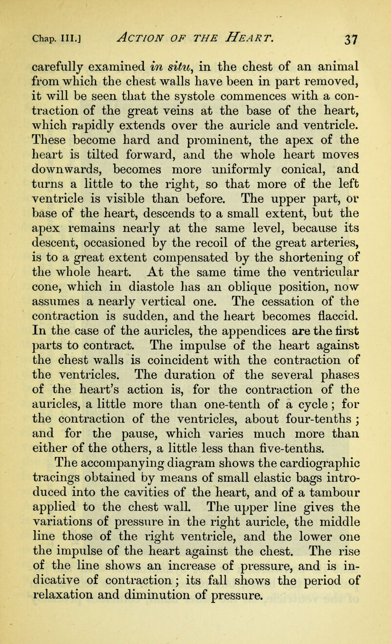 carefully examined in situ, in the chest of an animal from which the chest walls have been in part removed, it will be seen that the systole commences with a con- traction of the great veins at the base of the heart, which rapidly extends over the auricle and ventricle. These become hard and prominent, the apex of the heart is tilted forward, and the whole heart moves downwards, becomes more uniformly conical, and turns a little to the right, so that more of the left ventricle is visible than before. The upper part, or base of the heart, descends to a small extent, but the apex remains nearly at the same level, because its descent, occasioned by the recoil of the great arteries, is to a great extent compensated by the shortening of the whole heart. At the same time the ventricular cone, which in diastole has an oblique position, now assumes a nearly vertical one. The cessation of the contraction is sudden, and the heart becomes flaccid. In the case of the auricles, the appendices are the flret parts to contract. The impulse of the heart against the chest walls is coincident with the contraction of the ventricles. The duration of the several phases of the heart's action is, for the contraction of the auricles, a little more than one-tenth of a cycle ; for the contraction of the ventricles, about four-tenths ; and for the pause, which varies much more than either of the others, a little less than five-tenths. The accompanying diagram shows the cardiographic tracings obtained by means of small elastic bags intro- duced into the cavities of the heart, and of a tambour applied to the chest wall. The upper line gives the variations of pressure in the right auricle, the middle line those of the right ventricle, and the lower one the impulse of the heart against the chest. The rise of the line shows an increase of pressure, and is in- dicative of contraction; its fall shows the period of relaxation and diminution of pressure.