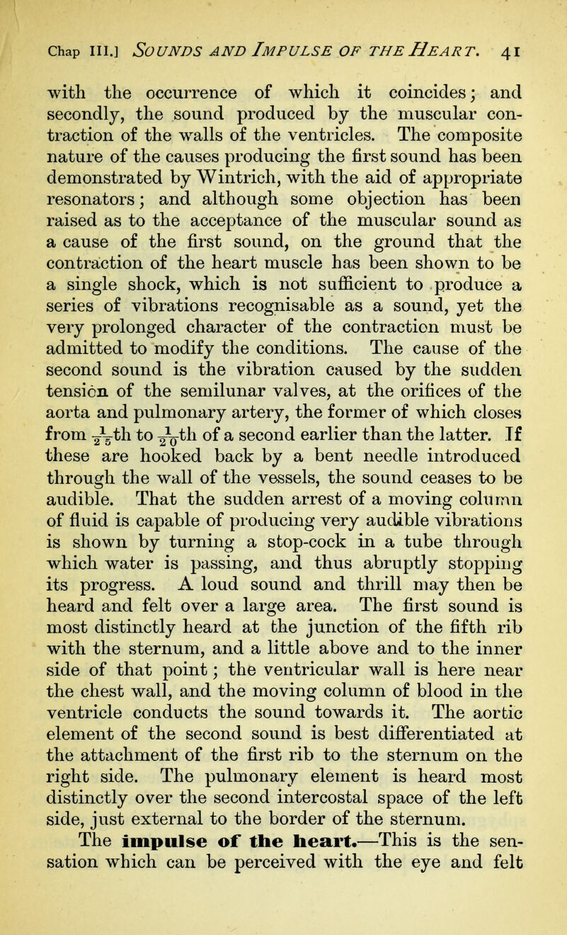 with the occurrence of which it coincides; and secondly, the sound produced by the muscular con- traction of the walls of the ventricles. The composite nature of the causes producing the first sound has been demonstrated by Wintrich, with the aid of appropriate resonators; and although some objection has been raised as to the acceptance of the muscular sound as a cause of the first sound, on the ground that the contraction of the heart muscle has been shown to be a single shock, which is not sufficient to produce a series of vibrations recognisable as a sound, yet the very prolonged character of the contraction must be admitted to modify the conditions. The cause of the second sound is the vibration caused by the sudden tension of the semilunar valves, at the orifices of the aorta and pulmonary artery, the former of which closes from 2^^^^ *Q 2V^^^ ^ second earlier than the latter. If these are hooked back by a bent needle introduced through the wall of the vessels, the sound ceases to be audible. That the sudden arrest of a moving column of fluid is capable of producing very audible vibrations is shown by turning a stop-cock in a tube through which water is passing, and thus abruptly stopping its progress. A loud sound and thrill may then be heard and felt over a large area. The first sound is most distinctly heard at the junction of the fifth rib with the sternum, and a little above and to the inner side of that point; the ventricular wall is here near the chest wall, and the moving column of blood in the ventricle conducts the sound towards it. The aortic element of the second sound is best differentiated at the attachment of the first rib to the sternum on the right side. The pulmonary element is heard most distinctly over the second intercostal space of the left side, just external to the border of the sternum. The impulse of the heart.—This is the sen- sation w^hich can be perceived with the eye and felt