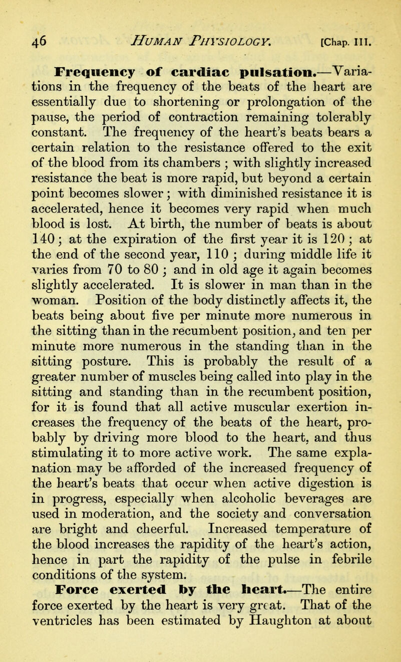 Frequency of cardiac pulsation.—Varia- tions in the frequency of the beats of the heart are essentially due to shortening or prolongation of the pause, the period of contraction remaining tolerably constant. The frequency of the heart's beats bears a certain relation to the resistance offered to the exit of the blood from its chambers ; with slightly increased resistance the beat is more rapid, but beyond a certain point becomes slower; with diminished resistance it is accelerated, hence it becomes very rapid when much blood is lost. At birth, the number of beats is about 140; at the expiration of the first year it is 120 ; at the end of the second year, 110 ; during middle life it varies from 70 to 80 ; and in old age it again becomes slightly accelerated. It is slower in man than in the woman. Position of the body distinctly affects it, the beats being about five per minute more numerous in the sitting than in the recumbent position, and ten per minute more numerous in the standing than in the sitting posture. This is probably the result of a greater number of muscles being called into play in the sitting and standing than in the recumbent position, for it is found that all active muscular exertion in- creases the frequency of the beats of the heart, pro- bably by driving more blood to the heart, and thus stimulating it to more active work. The same expla- nation may be afforded of the increased frequency of the heart's beats that occur when active digestion is in progress, especially when alcoholic beverages are used in moderation, and the society and conversation are bright and cheerful. Increased temperature of the blood increases the rapidity of the heart's action, hence in part the rapidity of the pulse in febrile conditions of the system. Force exerted by the heart.—The entire force exerted by the heart is very great. That of the ventricles has been estimated by Haughton at about