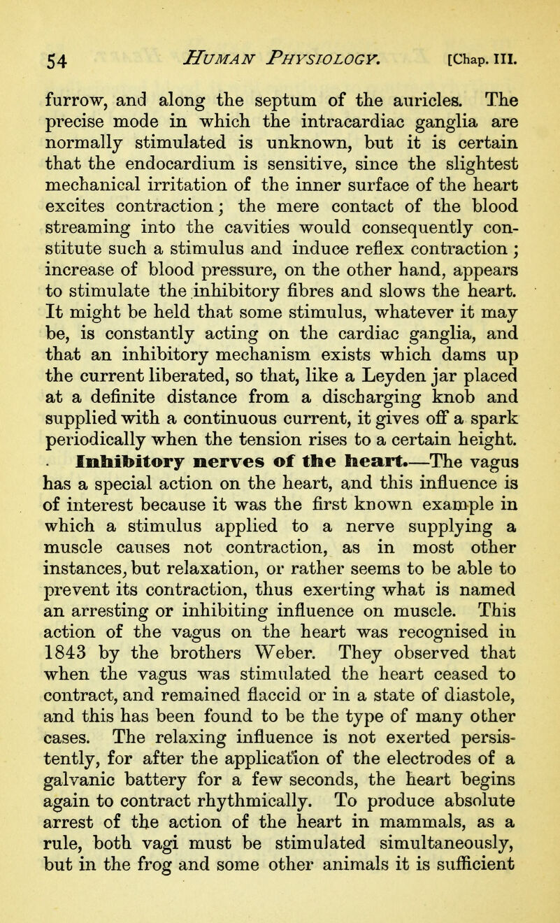 furrow, and along the septum of the auricles. The precise mode in which the intracardiac ganglia are normally stimulated is unknown, but it is certain that the endocardium is sensitive, since the slightest mechanical irritation of the inner surface of the heart excites contraction; the mere contact of the blood streaming into the cavities would consequently con- stitute such a stimulus and induce reflex contraction ; increase of blood pressure, on the other hand, appears to stimulate the inhibitory fibres and slows the heart. It might be held that some stimulus, whatever it may be, is constantly acting on the cardiac ganglia, and that an inhibitory mechanism exists which dams up the current liberated, so that, like a Leyden jar placed at a definite distance from a discharging knob and supplied with a continuous current, it gives ofi* a spark periodically when the tension rises to a certain height. Inbibitory nerves of the Eieart.—The vagus has a special action on the heart, and this influence is of interest because it was the first known example in which a stimulus applied to a nerve supplying a muscle causes not contraction, as in most other instances^ but relaxation, or rather seems to be able to prevent its contraction, thus exerting what is named an arresting or inhibiting influence on muscle. This action of the vagus on the heart was recognised in 1843 by the brothers Weber. They observed that when the vagus was stimulated the heart ceased to contract, and remained flaccid or in a state of diastole, and this has been found to be the type of many other cases. The relaxing influence is not exerted persis- tently, for after the application of the electrodes of a galvanic battery for a few seconds, the heart begins again to contract rhythmically. To produce absolute arrest of the action of the heart in mammals, as a rule, both vagi must be stimulated simultaneously, but in the frog and some other animals it is sufiicient