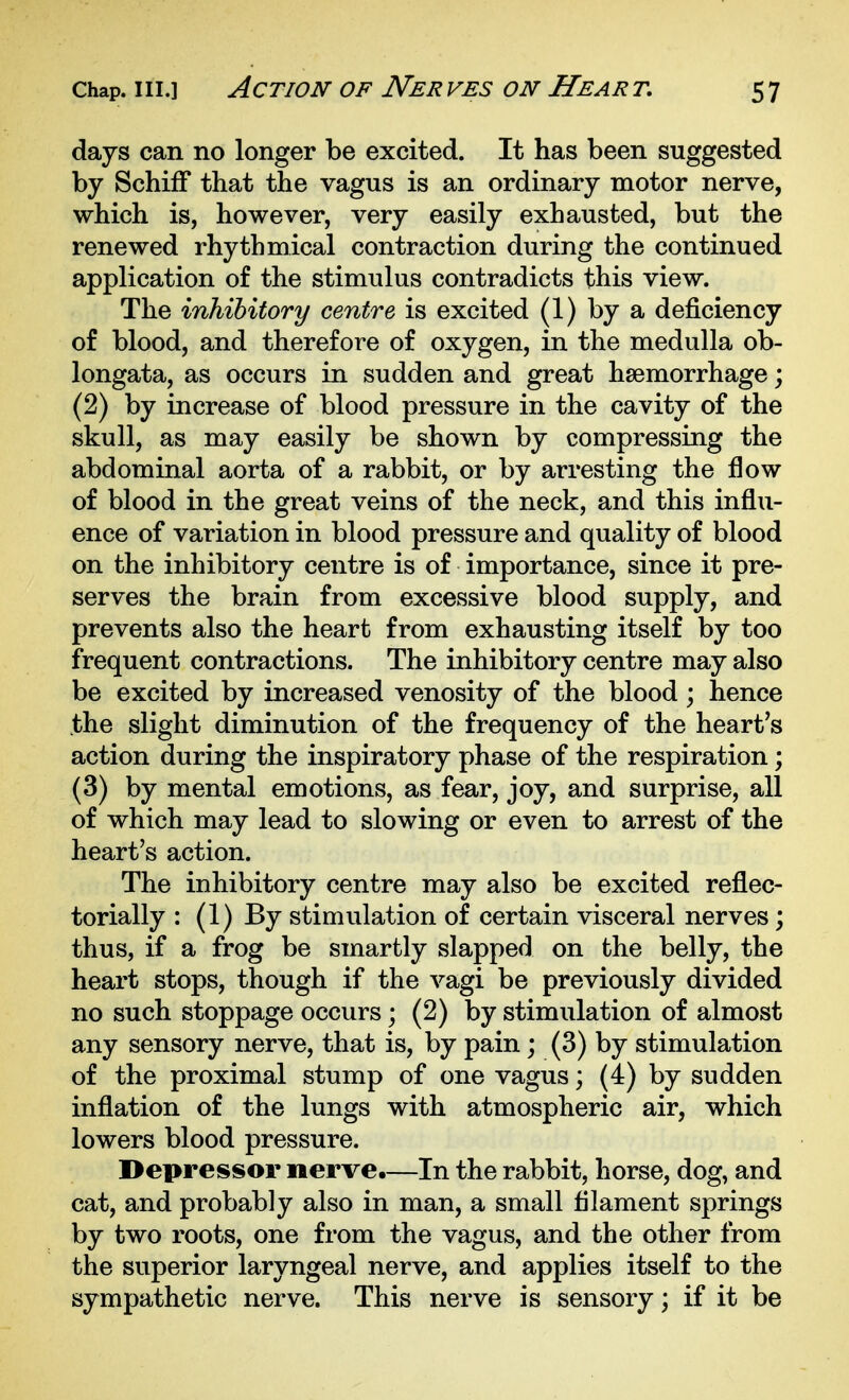 days can no longer be excited. It has been suggested by SchifF that the vagus is an ordinary motor nerve, which is, however, very easily exhausted, but the renewed rhythmical contraction during the continued application of the stimulus contradicts this view. The inhibitory centre is excited (1) by a deficiency of blood, and therefore of oxygen, in the medulla ob- longata, as occurs in sudden and great hsemorrhage; (2) by increase of blood pressure in the cavity of the skull, as may easily be shown by compressing the abdominal aorta of a rabbit, or by arresting the flow of blood in the great veins of the neck, and this influ- ence of variation in blood pressure and quality of blood on the inhibitory centre is of importance, since it pre- serves the brain from excessive blood supply, and prevents also the heart from exhausting itself by too frequent contractions. The inhibitory centre may also be excited by increased venosity of the blood; hence the slight diminution of the frequency of the heart's action during the inspiratory phase of the respiration; (3) by mental emotions, as fear, joy, and surprise, all of which may lead to slowing or even to arrest of the heart's action. The inhibitory centre may also be excited reflec- torially : (1) By stimulation of certain visceral nerves; thus, if a frog be smartly slapped on the belly, the heart stops, though if the vagi be previously divided no such stoppage occurs; (2) by stimulation of almost any sensory nerve, that is, by pain; (3) by stimulation of the proximal stump of one vagus; (i) by sudden inflation of the lungs with atmospheric air, which lowers blood pressure. Depressor nerve.—In the rabbit, horse, dog, and cat, and probably also in man, a small filament springs by two roots, one from the vagus, and the other from the superior laryngeal nerve, and applies itself to the sympathetic nerve. This nerve is sensory; if it be