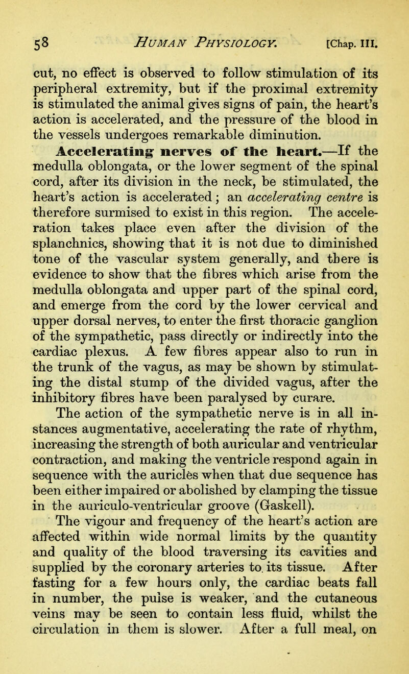 cut, no effect is observed to follow stimulation of its peripheral extremity, but if the proximal extremity- is stimulated the animal gives signs of pain, the heart's action is accelerated, and the pressure of the blood in the vessels undergoes remarkable diminution. Accelerating nerves of the heart.—If the medulla oblongata, or the lower segment of the spinal cord, after its division in the neck, be stimulated, the heart's action is accelerated; an accelerating centre is therefore surmised to exist in this region. The accele- ration takes place even after the division of the splanchnics, showing that it is not due to diminished tone of the vascular system generally, and there is evidence to show that the fibres which arise from the medulla oblongata and upper part of the spinal cord, and emerge from the cord by the lower cervical and upper dorsal nerves, to enter the first thoracic ganglion of the sympathetic, pass directly or indirectly into the cardiac plexus. A few fibres appear also to run in the trunk of the vagus, as may be shown by stimulat- ing the distal stump of the divided vagus, after the inhibitory fibres have been paralysed by curare. The action of the sympathetic nerve is in all in- stances augmentative, accelerating the rate of rhythm, increasing the strength of both auricular and ventricular contraction, and making the ventricle respond again in sequence with the auricles when that due sequence has been either impaired or abolished by clamping the tissue in the auriculo-ventricular groove (Gaskell). The vigour and frequency of the heart's action are affected within wide normal limits by the quantity and quality of the blood traversing its cavities and supplied by the coronary arteries to. its tissue. After fasting for a few hours only, the cardiac beats fall in number, the pulse is weaker, and the cutaneous veins may be seen to contain less fluid, whilst the circulation in them is slower. After a full meal, on