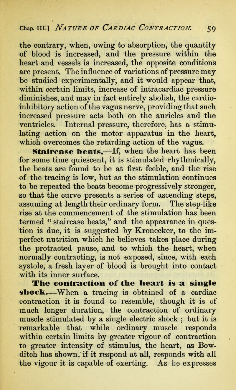 the contrary, when, owing to absorption, the quantity of blood is increased, and the pressure within the heart and vessels is increased, the opposite conditions are present. The influence of variations of pressure may be studied experimentally, and it would appear that, within certain limits, increase of intracardiac pressure diminishes, and may in fact entirely abolish, the cardio- inhibitory action of the vagus nerve, providing that such increased pressure acts both on the auricles and the ventricles. Internal pressure, therefore, has a stimu- lating action on the motor apparatus in the heart, which overcomes the retarding action of the vagus. Staircase beats,—If, when the heart has been for some time quiescent, it is stimulated rhythmically, the beats are found to be at first feeble, and the rise of the tracing is low, but as the stimulation continues to be repeated the beats become progressively stronger, so that the curve presents a series of ascending steps, assuming at length their ordinary form. The step-like rise at the commencement of the stimulation has been termed  staircase beats, and the appearance in ques- tion is due, it is suggested by Kronecker, to the im- perfect nutrition which he believes takes place during the protracted pause, and to which the heart, when normally contracting, is not exposed, since, with each systole, a fresh layer of blood is brought into contact with its inner surface. The contraction of the heart is a sing^le shock,—When a tracing is obtained of a cardiac contraction it is found to resemble, though it is of much longer duration, the contraction of ordinary muscle stimulated by a single electric shock ; but it is remarkable that while ordinary muscle responds within certain limits by greater vigour of contraction to greater intensity of stimulus, the heart, as Bow- ditch has shown/ if it respond at all, responds with all the vigour it is capable of exerting. As be expresses