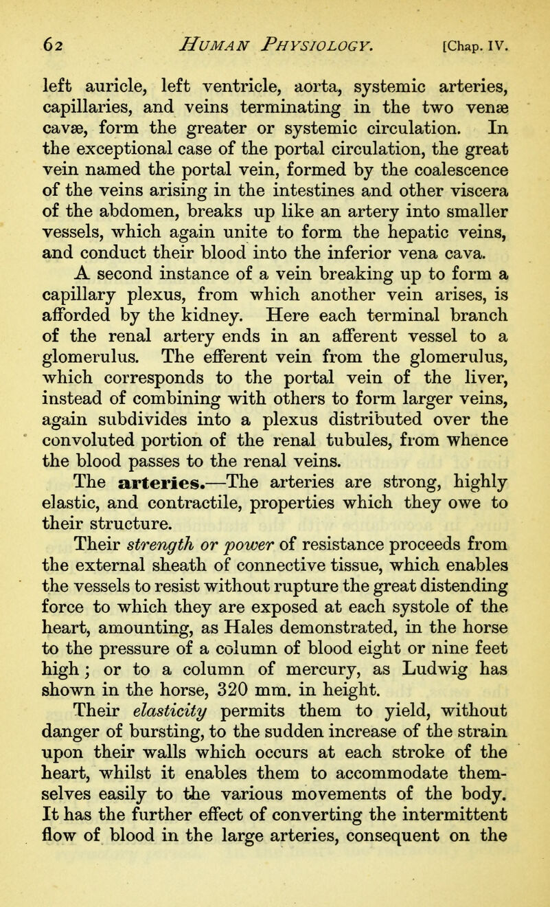 left auricle, left ventricle, aorta, systemic arteries, capillaries, and veins terminating in the two venae cavse, form the greater or systemic circulation. In the exceptional case of the portal circulation, the great vein named the portal vein, formed by the coalescence of the veins arising in the intestines and other viscera of the abdomen, breaks up like an artery into smaller vessels, which again unite to form the hepatic veins, and conduct their blood into the inferior vena cava. A second instance of a vein breaking up to form a capillary plexus, from which another vein arises, is afforded by the kidney. Here each terminal branch of the renal artery ends in an afferent vessel to a glomerulus. The efferent vein from the glomerulus, which corresponds to the portal vein of the liver, instead of combining with others to form larger veins, again subdivides into a plexus distributed over the convoluted portion of the renal tubules, from whence the blood passes to the renal veins. The arteries.—The arteries are strong, highly elastic, and contractile, properties which they owe to their structure. Their strength or power of resistance proceeds from the external sheath of connective tissue, which enables the vessels to resist without rupture the great distending force to which they are exposed at each systole of the heart, amounting, as Hales demonstrated, in the horse to the pressure of a column of blood eight or nine feet high; or to a column of mercury, as Ludwig has shown in the horse, 320 mm. in height. Their elasticity permits them to yield, without danger of bursting, to the sudden increase of the strain upon their walls which occurs at each stroke of the heart, whilst it enables them to accommodate them- selves easily to the various movements of the body. It has the further effect of converting the intermittent flow of blood in the large arteries, consequent on the