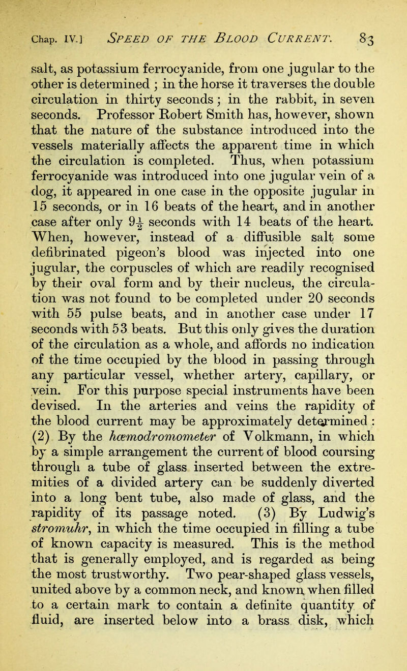 salt, as potassium ferrocyanicle, from one jugular to the other is determined ; in the horse it traverses the double circulation in thirty seconds; in the rabbit, in seven seconds. Professor Robert Smith has, however, shown that the nature of the substance introduced into the vessels materially affects the apparent time in which the circulation is completed. Thus, when potassium ferrocyanide was introduced into one jugular vein of a dog, it appeared in one case in the opposite jugular in 15 seconds, or in 16 beats of the heart, and in another ease after only 9^ seconds with 14 beats of the heart. When, however, instead of a diffusible salt some defibrinated pigeon's blood was injected into one jugular, the corpuscles of which are readily recognised by their oval form and by their nucleus, the circula- tion was not found to be completed under 20 seconds with 55 pulse beats, and in another case under 17 seconds with 53 beats. But this only gives the duration of the circulation as a whole, and affords no indication of the time occupied by the blood in passing through any particular vessel, whether artery, capillary, or vein. For this purpose special instruments have been devised. In the arteries and veins the rapidity of the blood current may be approximately detoj-mined : (2) By the hcemodromomettr of Volkmann, in which by a simple arrangement the current of blood coursing through a tube of glass inserted between the extre- mities of a divided artery can be suddenly diverted into a long bent tube, also made of glass, and the rapidity of its passage noted. (3) By Ludwig's stromuhr, in which the time occupied in filling a tube of known capacity is measured. This is the method that is generally employed, and is regarded as being the most trustworthy. Two pear-shaped glass vessels, united above by a common neck, and known when filled to a certain mark to contain a definite quantity of fluid, are inserted below into a brass disk, which