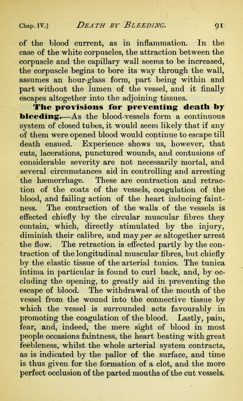 of the blood current, as in inflammation. In the case of the white corpuscles, the attraction between the corpuscle and the capillary wall seems to be increased, the corpuscle begins to bore its way through the wall, assumes an hour-glass form, part being within and part without the lumen of the vessel, and it finally escapes altogether into the adjoining tissues. The provisions for preventing: death hy bleeding.—As the blood-vessels form a continuous system of closed tubes, it would seem likely that if any of them were opened blood would continue to escape till death ensued. Experience shows us, however, that cuts, lacerations, punctured wounds, and contusions of considerable severity are not necessarily mortal, and several circumstances aid in controlling and arresting the haemorrhage. These are contraction and retrac- tion of the coats of the vessels, coagulation of the blood, and failing action of the heart inducing faint- ness. The contraction of the walls of the vessels is effected chiefly by the circular muscular fibres they contain, which, directly stimulated by the injury, diminish their calibre, and mayjoer se altogether arrest the flow. The retraction is effected partly by the con- traction of the longitudinal muscular fibres, but chiefly by the elastic tissue of the arterial tunics. The tunica intima in particular is found to curl back, and, by oc- cluding the opening, to greatly aid in preventing the escape of blood. The withdrawal of the mouth of the vessel from the wound into the connective tissue by which the vessel is surrounded acts favourably in promoting the coagulation of the blood. Lastly, pain, fear, and, indeed, the mere sight of blood in most people occasions faintness, the heart beating with great feebleness, whilst the whole arterial system contracts, as is indicated by the pallor of the surface, and time is thus given for the formation of a clot, and the more perfect occlusion of the parted mouths of the cut vessels.