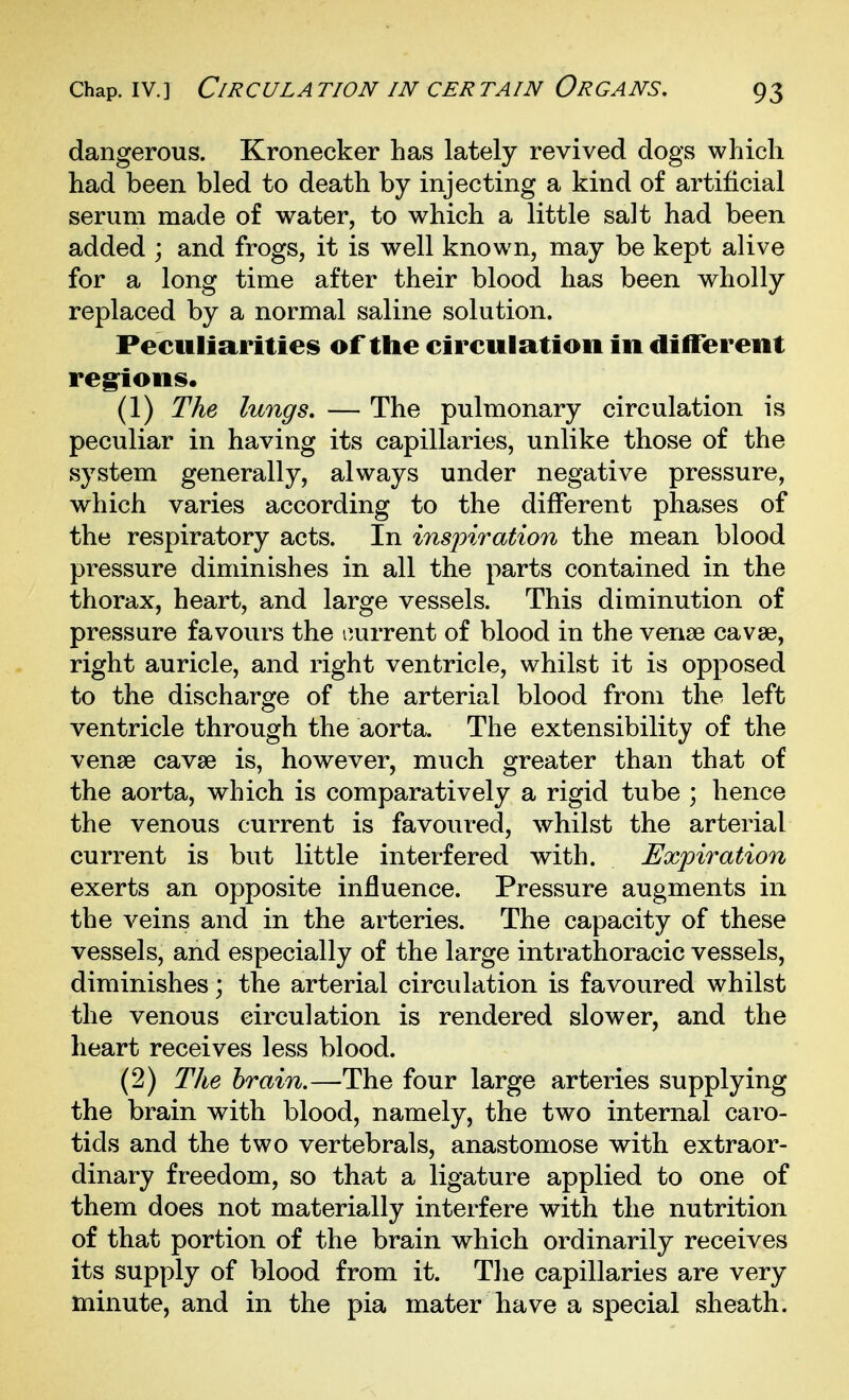 dangerous. Kronecker has lately revived dogs which had been bled to death by injecting a kind of artificial serum made of water, to which a little salt had been added ; and frogs, it is well known, may be kept alive for a long time after their blood has been wholly replaced by a normal saline solution. Peculiarities of the circulation in different reg^ions* (1) The lungs. — The pulmonary circulation is peculiar in having its capillaries, unlike those of the system generally, always under negative pressure, which varies according to the different phases of the respiratory acts. In insj)iration the mean blood pressure diminishes in all the parts contained in the thorax, heart, and large vessels. This diminution of pressure favours the current of blood in the venae cavse, right auricle, and right ventricle, whilst it is opposed to the discharge of the arterial blood from the left ventricle through the aorta. The extensibility of the venae cavse is, however, much greater than that of the aorta, which is comparatively a rigid tube ; hence the venous current is favoured, whilst the arterial current is but little interfered with. Expiration exerts an opposite influence. Pressure augments in the veins and in the arteries. The capacity of these vessels, and especially of the large intrathoracic vessels, diminishes; the arterial circulation is favoured whilst the venous circulation is rendered slower, and the heart receives less blood. (2) The brain.—The four large arteries supplying the brain with blood, namely, the two internal caro- tids and the two vertebrals, anastomose with extraor- dinary freedom, so that a ligature applied to one of them does not materially interfere with the nutrition of that portion of the brain which ordinarily receives its supply of blood from it. The capillaries are very minute, and in the pia mater have a special sheath.