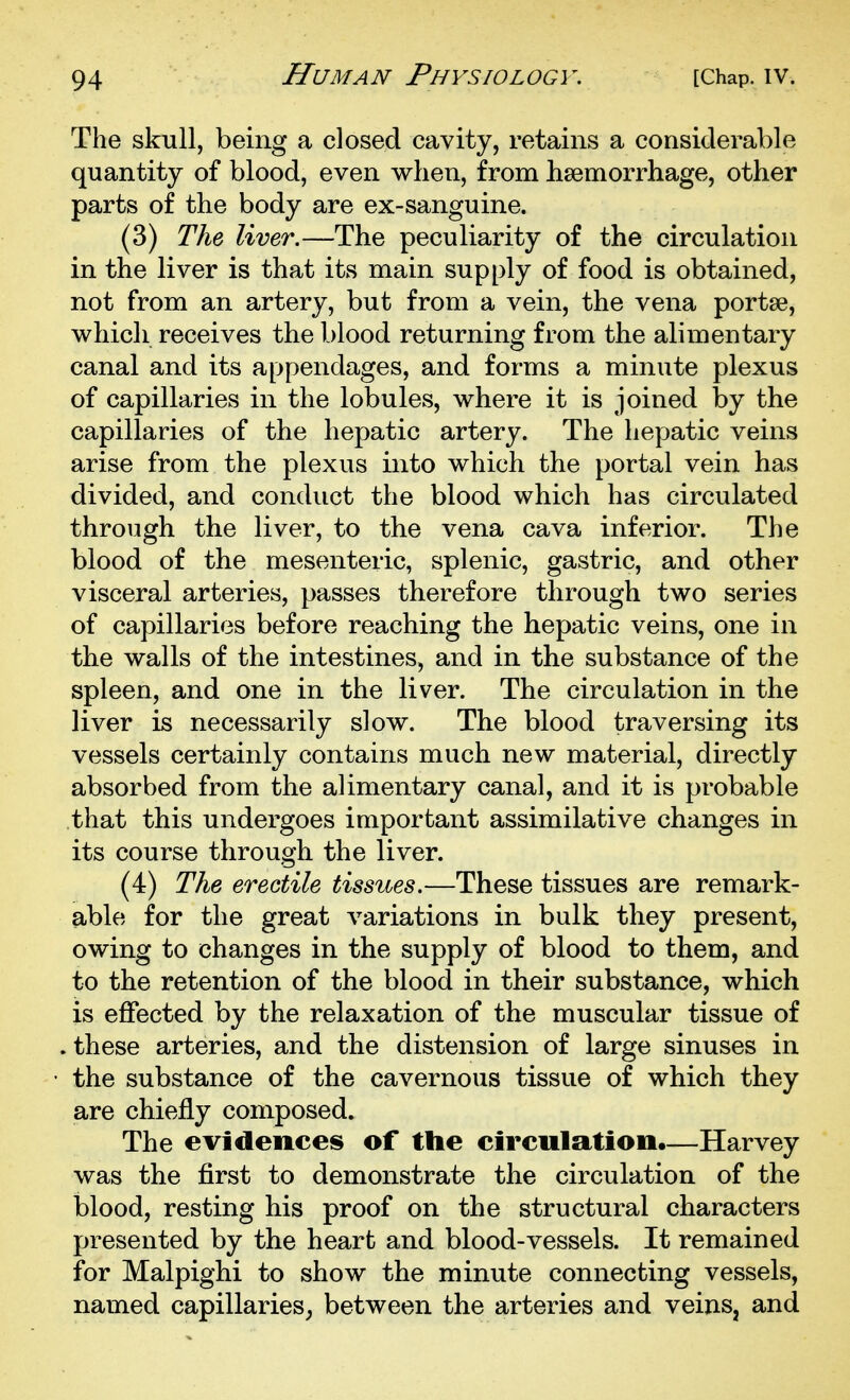 The skull, being a closed cavity, retains a considerable quantity of blood, even when, from hsemorrhage, other parts of the body are ex-sanguine. (3) The liver.—The peculiarity of the circulation in the liver is that its main supply of food is obtained, not from an artery, but from a vein, the vena portse, which receives the blood returning from the alimentary canal and its appendages, and forms a minute plexus of capillaries in the lobules, where it is joined by the capillaries of the hepatic artery. The hepatic veins arise from the plexus into which the portal vein has divided, and conduct the blood which has circulated through the liver, to the vena cava inferior. The blood of the mesenteric, splenic, gastric, and other visceral arteries, passes therefore through two series of capillaries before reaching the hepatic veins, one in the walls of the intestines, and in the substance of the spleen, and one in the liver. The circulation in the liver is necessarily slow. The blood traversing its vessels certainly contains much new material, directly absorbed from the alimentary canal, and it is probable that this undergoes important assimilative changes in its course through the liver. (4) The erectile tissues.—These tissues are remark- able for the great variations in bulk they present, owing to changes in the supply of blood to them, and to the retention of the blood in their substance, which is effected by the relaxation of the muscular tissue of . these arteries, and the distension of large sinuses in the substance of the cavernous tissue of which they are chiefly composed. The evidences of the circulation.—Harvey was the first to demonstrate the circulation of the blood, resting his proof on the structural characters presented by the heart and blood-vessels. It remained for Malpighi to show the minute connecting vessels, named capillaries^ between the arteries and veins, and