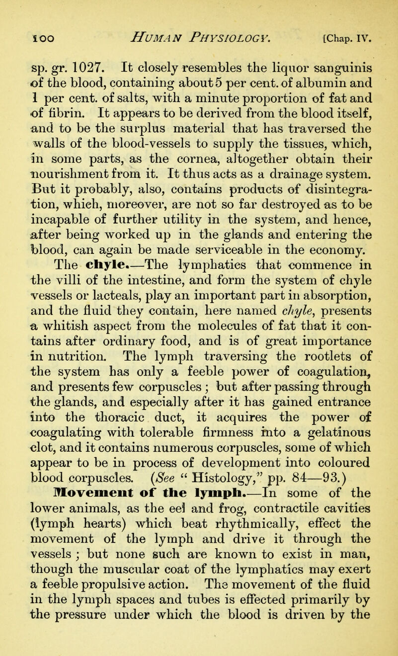 sp. gr. 1027. It closely resembles the liquor sanguinis of the blood, containing about 5 per cent, of albumin and 1 per cent, of salts, with a minute proportion of fat and of fibrin. It appears to be derived from the blood itself, and to be the surplus material that has traversed the walls of the blood-vessels to supply the tissues, which, in some parts, as the cornea, altogether obtain their nourishment from it. It thus acts as a drainage system. But it probably, also, contains prodticts of disintegra- tion, which, moreover, are not so far destroyed as to be incapable of further utility in the system, and hence, after being worked up in the glands and entering the blood, can again be made serviceable in the economy. The chyle.—The lymphatics that commence in the villi of the intestine, and form the system of chyle vessels or lacteals, play an important part in absorption, and the fluid they contain, here named chyle^ presents ti whitish aspect from the molecules of fat that it con- tains after ordinary food, and is of great importance in nutrition. The lymph traversing the rootlets of the system has only a feeble power of coagulation^ and presents few corpuscles ; but after passing through the glands, and especially after it has gained entrance into the thoracic duct, it acquires the power of coagulating with tolerable firmness into a gelatinous clot, and it contains numerous corpuscles, some of which appear to be in process of development into coloured blood corpuscles. {Bee  Histology, pp. 84—93.) Movement of the lymph.—In some of the lower animals, as the ee3 and frog, contractile cavities (lymph hearts) which beat rhythmically, eflect the movement of the lymph and drive it through the vessels ; but none such are known to exist in man, though the muscular coat of the lymphatics may exert a feeble propulsive action. The movement of the fluid in the lymph spaces and tubes is efiected primarily by the pressure under which the blood is driven by the