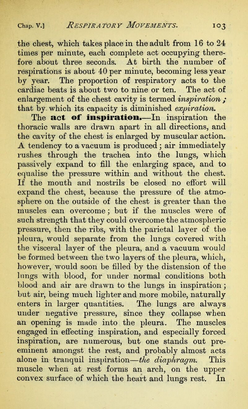 the chest, which takes place in the adult from 16 to 24 times per minute, each complete act occupying there- fore about three seconds. At birth the number of respirations is about 40 per minute, becoming less year by year. The proportion of respiratory acts to the cardiac beats is about two to nine or ten. The act of enlargement of the chest cavity is termed inspiration ; that by-which its capacity is diminished expiration. The act of inspiration.—In inspiration the thoracic walls are drawn apart in all directions, and the cavity of the chest is enlarged by muscular action. A tendency to a vacuum is produced ; air immediately rushes through the trachea into the lungs, which passively expand to fill the enlarging space, and to equalise the pressure within and without the chest. If the mouth and nostrils be closed no effort will expand the chest, because the pressure of the atmo- sphere on the outside of the chest is greater than the muscles can overcome; but if the muscles were of such strength that they could overcome the atmospheric pressure, then the ribs, with the parietal layer of the ])leura, would separate from the lungs covered Avith the viscei'al layer of the pleura, and a vacuum would be formed between the two layers of the pleura, which, however, would soon be tilled by the distension of the hmgs with blood, for under normal conditions both blood and air are drawn to the lungs in inspiration; but air, being much lighter and more mobile, naturally enters in larger quantities. The lungs are always under negative pressure, since they collapse when an opening is made into the pleura. The muscles engaged in effecting inspiration, and especially forced inspiration, are numerous, but one stands out pre- eminent amongst the rest, and probably almost acts alone in tranquil inspiration—the diaphragm. This muscle when at rest forms an arch, on the upper convex surface of which the heart and lungs rest. In