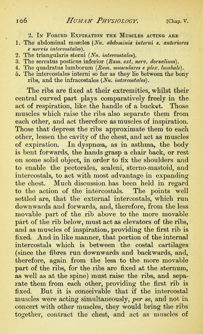 2. In Forced Expiration the Muscles acting are 1. The abdominal muscles [Nn. abdominis interni s. anteriores e nervis intercoatales). 2. The triangularis sterni [Nn. intercostales). 3. The serratus posticus inferior (Ram. ext. nerv. dorsalium). 4. The quadratus lumborum [Ram. musculares e plex. lumbale). 6. The intercostales interni so far as they lie between the bony- ribs, and the infracostales [Nn. intercostales). The ribs are fixed at their extremities, whilst their central curved part plays comparatively freely in the act of respiration, like the handle of a bucket. Those muscles which raise the ribs also separate them from each other, and act therefore as muscles of inspiration. Those that depress the ribs approximate them to each other, lessen the cavity of the chest, and act as muscles of expiration. In dyspnoea, as in asthma, the body is bent forwards, the hands grasp a chair back, or rest on some solid object, in order to fix the shoulders and to enable the pectorales, scaleni, sterno-mastoid, and inter cos tals, to act with most advantage in expanding the chest. Much discussion has been held in regard to the action of the intercostals. The points well settled are, that the external intercostals, which run downwards and forwards, and, therefore, from the less movable part of the rib above to the more movable part of the rib below, must act as elevators of the ribs, and as muscles of inspiration, providing the first rib is fixed. And in like manner, that portion of the internal intercostals which is between the costal cartilages (since the fibres run downwards and backwards, and, therefore, again from the less to the more movable part of the ribs, for the ribs are fixed at the sternum, as well as at the spine) must raise the ribs, and sepa- rate them from each other, providing the first rib is fixed. But it is conceivable that if the intercostal muscles were acting simultaneously, per se, and not in concert with other muscles, they would bring the ribs together, contract the chest, and act as muscles of