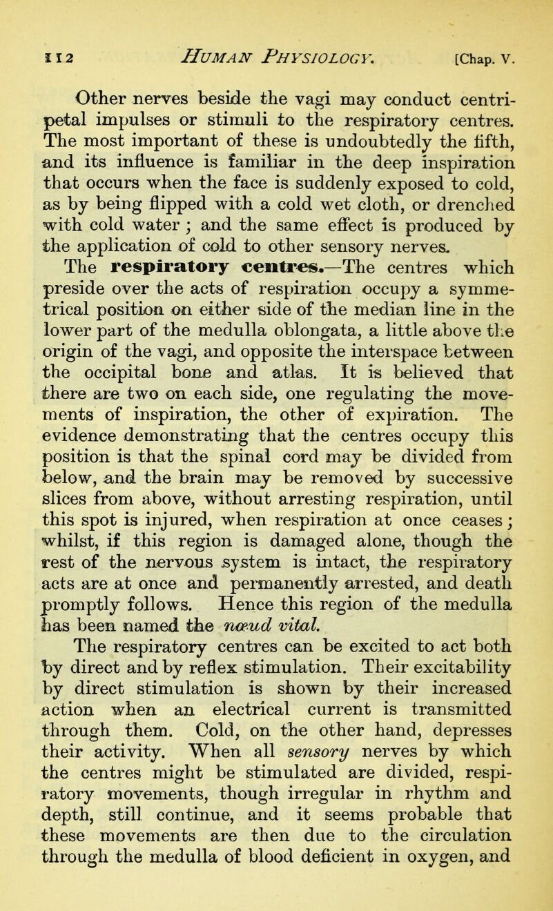 Other nerves beside the vagi may conduct centri- petal impulses or stimuli to the respiratory centres. The most important of these is undoubtedly the fifth, and its influence is familiar in the deep inspiration that occurs when the face is suddenly exposed to cold, as by being flipped with a cold wet cloth, or drenched with cold water ; and the same efiect is produced by the application of cold to other sensory nerves. The respiratory centres*—The centres which preside over the acts of respiration occupy a symme- trical position on either side of the median line in the lower part of the medulla oblongata, a little above the origin of the vagi, and opposite the interspace between the occipital bona and atlas. It is t^lieved that there are two on each side, one regulating the move- ments of inspiration, the other of expiration. The evidence demonstrating that the centres occupy this position is that the spinal cord may be divided from below, and the brain may be removed by successive slices from above, without arresting respiration, until this spot is injured, when respiration at once ceases; whilst, if this region is damaged alone, though the rest of the nervous system is intact, the respiratory acts are at once and permanently arrested, and death promptly follows. Hence this region of the medulla has been named the nceud vital. The respiratory centres can be excited to act both by direct and by reflex stimulation. Their excitability by direct stimulation is shown by their increased action when an electrical current is transmitted through them. Cold, on the other hand, depresses their activity. When all sensory nerves by which the centres might be stimulated are divided, respi- ratory movements, though irregular in rhythm and depth, still continue, and it seems probable that these movements are then due to the circulation through the medulla of blood deficient in oxygen, and