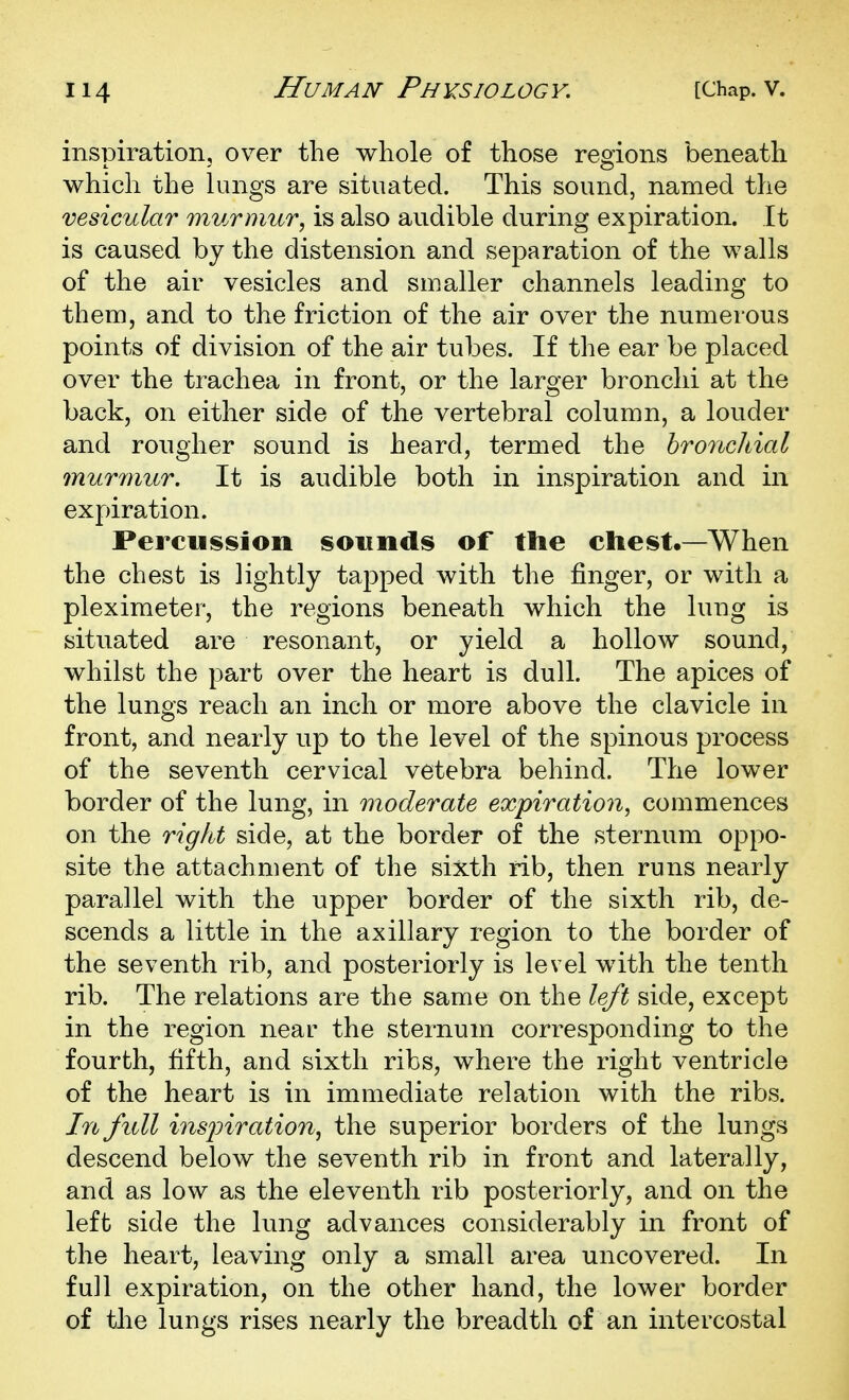 inspiration, over the whole of those regions beneath which the lungs are situated. This sound, named the vesicular murmur, is also audible during expiration. It is caused by the distension and separation of the walls of the air vesicles and smaller channels leading to them, and to the friction of the air over the numerous points of division of the air tubes. If the ear be placed over the trachea in front, or the larger bronchi at the back, on either side of the vertebral column, a louder and rougher sound is heard, termed the hroncldal murmur. It is audible both in inspiration and in expiration. Percusi^ioii sounds of the chest.—When the chest is lightly tapped with the finger, or with a pleximeter, the regions beneath which the lung is situated are resonant, or yield a hollow sound, whilst the part over the heart is dull. The apices of the lungs reach an inch or more above the clavicle in front, and nearly up to the level of the spinous process of the seventh cervical vetebra behind. The lower border of the lung, in moderate expiration, commences on the right side, at the border of the sternum oppo- site the attachment of the sixth rib, then runs nearly parallel with the upper border of the sixth rib, de- scends a little in the axillary region to the border of the seventh rib, and posteriorly is level with the tenth rib. The relations are the same on the left side, except in the region near the sternum corresponding to the fourth, fifth, and sixth ribs, where the right ventricle of the heart is in immediate relation with the ribs. In full inspiration, the superior borders of the lungs descend below the seventh rib in front and laterally, and as low as the eleventh rib posteriorly, and on the left side the lung advances considerably in front of the heart, leaving only a small area uncovered. In full expiration, on the other hand, the lower border of the lungs rises nearly the breadth of an intercostal