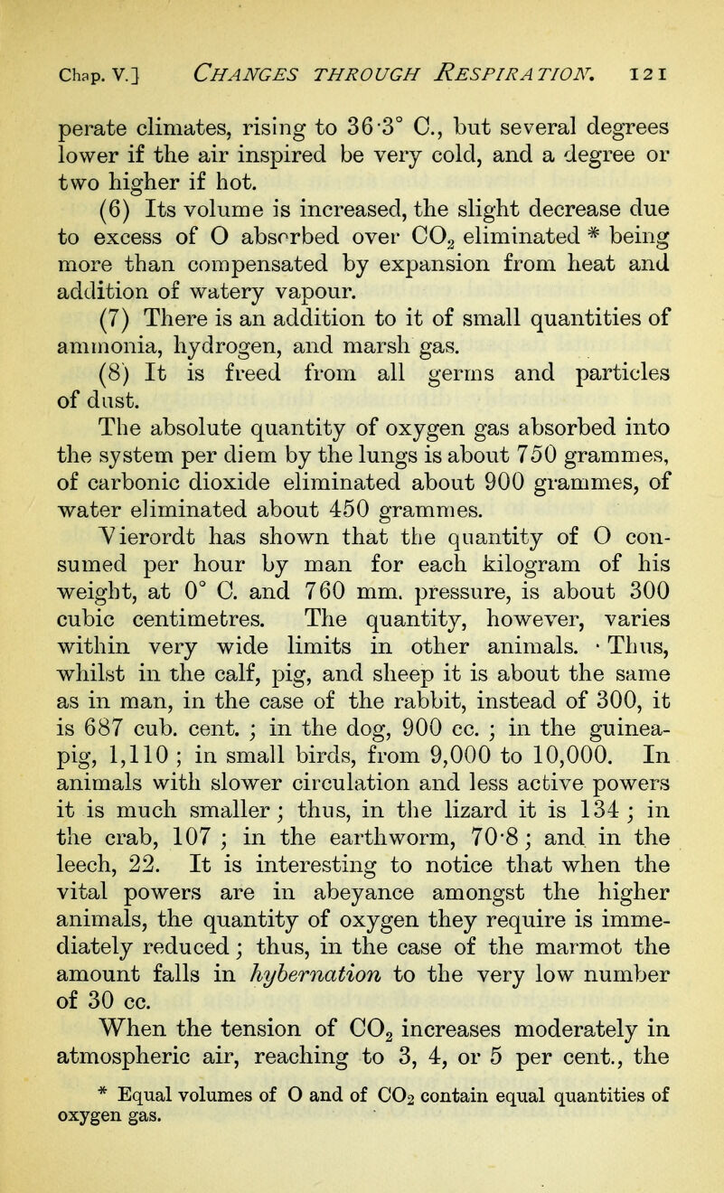 perate climates, rising to 36 3° C, but several degrees lower if the air inspired be very cold, and a degree or two higher if hot. (6) Its volume is increased, the slight decrease due to excess of O absorbed over CO^ eliminated * being more than compensated by expansion from heat and addition of watery vapour. (7) There is an addition to it of small quantities of ammonia, hydrogen, and marsh gas. (8) It is freed from all germs and particles of dust. The absolute quantity of oxygen gas absorbed into the system per diem by the lungs is about 750 grammes, of carbonic dioxide eliminated about 900 grammes, of water eliminated about 450 grammes. Yierordt has shown that the quantity of O con- sumed per hour by man for each kilogram of his weight, at 0° C. and 760 mm. pressure, is about 300 cubic centimetres. The quantity, however, varies within very wide limits in other animals. * Thus, whilst in the calf, pig, and sheep it is about the same as in man, in the case of the rabbit, instead of 300, it is 687 cub. cent. ; in the dog, 900 cc. ; in the guinea- pig, 1,110 ; in small birds, from 9,000 to 10,000. In animals with slower circulation and less active powers it is much smaller; thus, in the lizard it is 134; in the crab, 107 ; in the earthworm, 70'8; and in the leech, 22. It is interesting to notice that when the vital powers are in abeyance amongst the higher animals, the quantity of oxygen they require is imme- diately reduced; thus, in the case of the marmot the amount falls in hybernation to the very low number of 30 cc. When the tension of CO2 increases moderately in atmospheric air, reaching to 3, 4, or 5 per cent., the * Equal volumes of O and of CO2 contain equal quantities of oxygen gas.