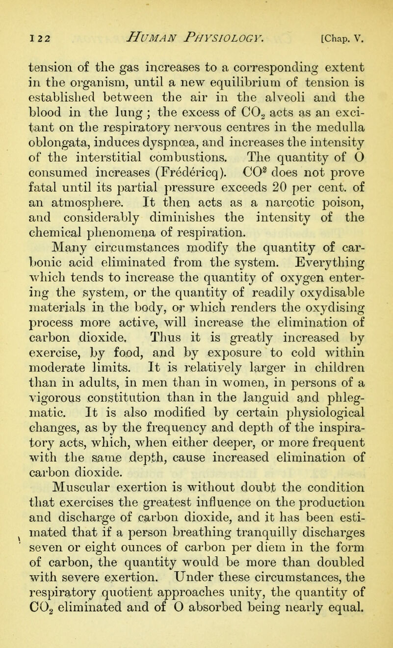 tension of the gas increases to a corresponding extent in the organism, until a new equilibrium of tension is established between the air in the alveoli and the blood in the lung ; the excess of CO^ acts as an exci- tant on the respiratory nervous centres in the medulla oblongata, induces dyspnoea, and increases the intensity of the interstitial combustions. The quantity of O consumed increases (Fredericq). CO^ does not prove fatal until its partial pressure exceeds 20 per cent, of an atmosphere. It then acts as a narcotic poison, and considerably diminishes the intensity of the chemical phenomena of respiration. Many circumstances modify the quantity of car- bonic acid eliminated from the system. Everything v/hich tends to increase the quantity of oxygen enter- ing the system, or the quantity of readily oxydisable materials in the body, or which renders the oxydising process more active, will increase the elimination of carbon dioxide. Thus it is greatly increased by exercise, by food, and by exposure to cold within moderate limits. It is relatively larger in children than in adults, in men than in women, in persons of a vigorous constitution than in the languid and phleg- matic. It is also modified by certain physiological changes, as by the frequency and depth of the inspira- tory acts, which, when either deeper, or more frequent with the same depth, cause increased elimination of carbon dioxide. Muscular exertion is without doubt the condition that exercises the greatest influence on the production and discharge of carbon dioxide, and it has been esti- ^ mated that if a person breathing tranquilly discharges seven or eight ounces of carbon per diem in the form of carbon, the quantity would be more than doubled with severe exertion. Under these circumstances, the respiratory quotient approaches unity, the quantity of OOg eliminated and of 0 absorbed being nearly equal.