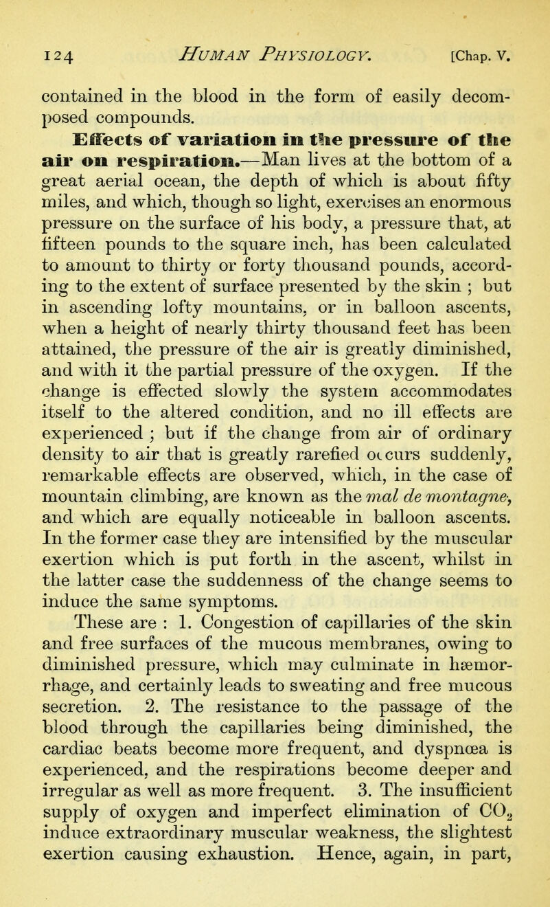 contained in the blood in the form of easily decom- posed compounds. Effects ©f variation in tlie preissure of tlie air on respiration.—Man lives at the bottom of a great aerial ocean, the depth of which is about fifty miles, and which, though so light, exennses an enormous pressure on the surface of his body, a pressure that, at fifteen pounds to the square inch, has been calculated to amount to thirty or forty thousand pounds, accord- ing to the extent of surface presented by the skin ; but in ascending lofty mountains, or in balloon ascents, when a height of nearly thirty thousand feet has been attained, the pressure of the air is greatly diminished, and with it the partial pressure of the oxygen. If the change is effected slowly the system accommodates itself to the altered condition, and no ill effects are experienced ; but if the change from air of ordinary density to air that is greatly rarefied occurs suddenly, remarkable effects are observed, which, in the case of mountain climbing, are known as the mal de montagne-, and which are equally noticeable in balloon ascents. In the former case they are intensified by the muscular exertion which is put forth in the ascent, whilst in the latter case the suddenness of the change seems to induce the same symptoms. These are : 1. Congestion of capillaries of the skin and free surfaces of the mucous membranes, owing to diminished pressure, which may culminate in haemor- rhage, and certainly leads to sweating and free mucous secretion. 2. The resistance to the passage of the blood through the capillaries being diminished, the cardiac beats become more frequent, and dyspnoea is experienced, and the respirations become deeper and irregular as well as more frequent. 3. The insufficient supply of oxygen and imperfect elimination of CO2 induce extraordinary muscular weakness, the slightest exertion causing exhaustion. Hence, again, in part,