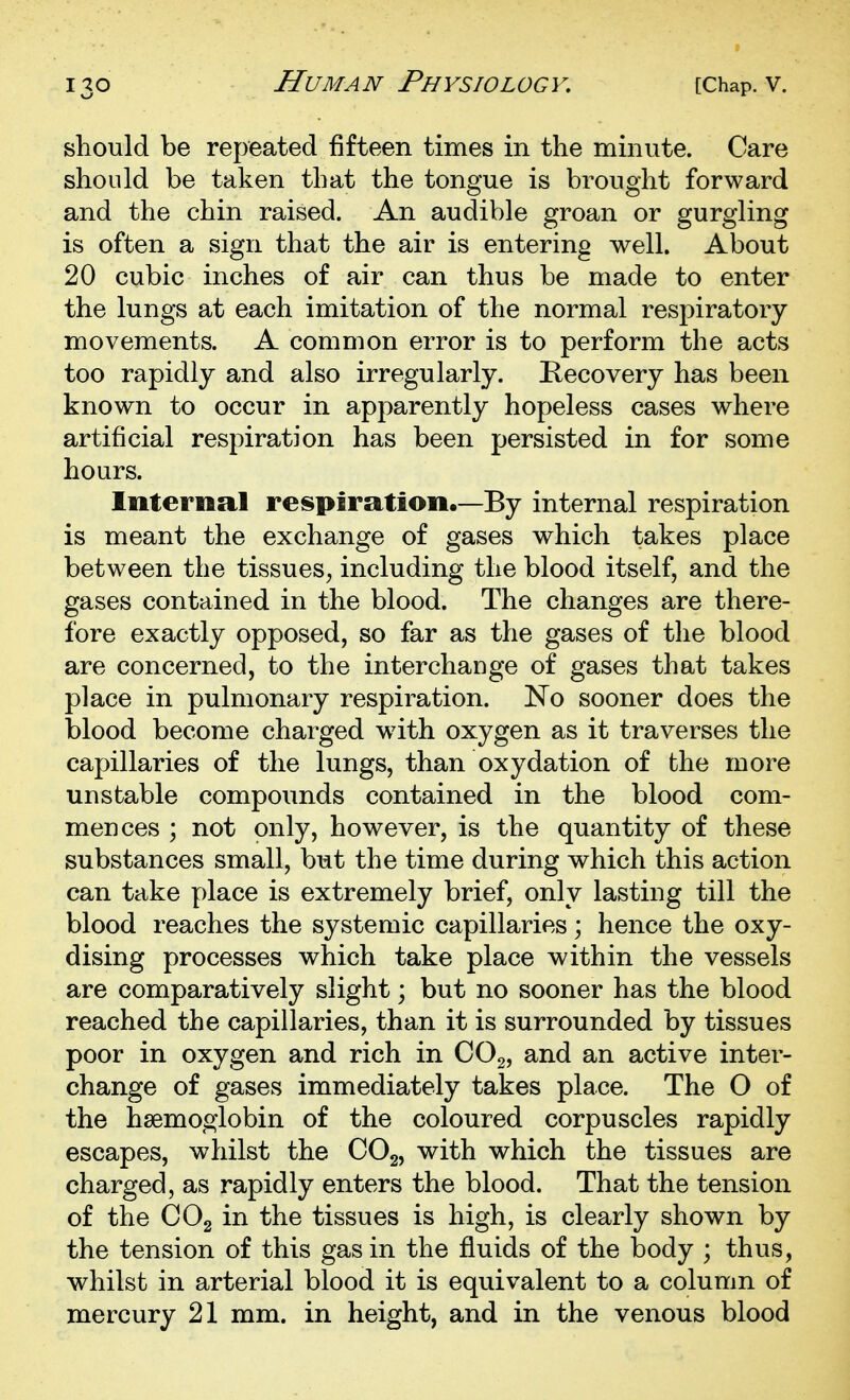 should be repeated fifteen times in the minute. Care should be taken that the tongue is brought forward and the chin raised. An audible groan or gurgling is often a sign that the air is entering well. About 20 cubic inches of air can thus be made to enter the lungs at each imitation of the normal respiratory movements. A common error is to perform the acts too rapidly and also irregularly. Recovery has been known to occur in apparently hopeless cases where artificial respiration has been persisted in for some hours. Internal respiration.—By internal respiration is meant the exchange of gases which takes place between the tissues^ including the blood itself, and the gases contained in the blood. The changes are there- fore exactly opposed, so far as the gases of the blood are concerned, to the interchange of gases that takes place in pulmonary respiration. No sooner does the blood become charged wdth oxygen as it traverses the capillaries of the lungs, than oxydation of the more unstable compounds contained in the blood com- mences ; not only, however, is the quantity of these substances small, but the time during which this action can take place is extremely brief, only lasting till the blood reaches the systemic capillaries; hence the oxy- dising processes which take place within the vessels are comparatively slight; but no sooner has the blood reached the capillaries, than it is surrounded by tissues poor in oxygen and rich in COg, and an active inter- change of gases immediately takes place. The O of the haemoglobin of the coloured corpuscles rapidly escapes, whilst the CO2, with which the tissues are charged, as rapidly enters the blood. That the tension of the COg in the tissues is high, is clearly shown by the tension of this gas in the fluids of the body ; thus, whilst in arterial blood it is equivalent to a column of mercury 21 mm. in height, and in the venous blood