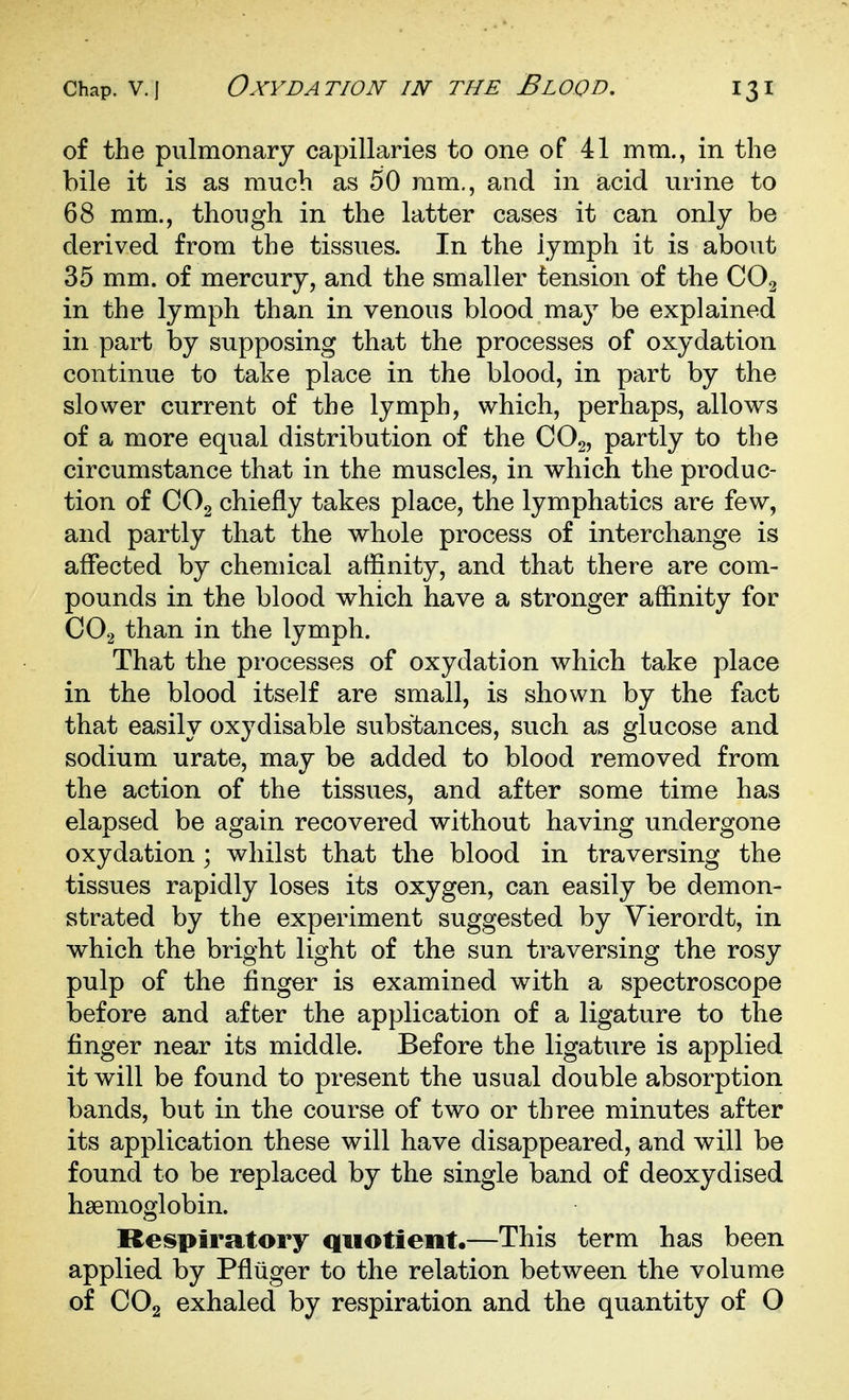 of the pulmonary capillaries to one of 41 mm., in the bile it is as much as 50 ram., and in acid urine to 68 mm., though in the latter cases it can only be derived from the tissues. In the lymph it is about 35 mm. of mercury, and the smaller tension of the CO2 in the lymph than in venous blood may be explained in part by supposing that the processes of oxydation continue to take place in the blood, in part by the slower current of the lymph, which, perhaps, allows of a more equal distribution of the CO2, partly to the circumstance that in the muscles, in which the produc- tion of CO2 chiefly takes place, the lymphatics are few, and partly that the whole process of interchange is affected by chemical affinity, and that there are com- pounds in the blood which have a stronger affinity for CO2 than in the lymph. That the processes of oxydation which take place in the blood itself are small, is shown by the fact that easily oxydisable substances, such as glucose and sodium urate, may be added to blood removed from the action of the tissues, and after some time has elapsed be again recovered without having undergone oxydation ; whilst that the blood in traversing the tissues rapidly loses its oxygen, can easily be demon- strated by the experiment suggested by Yierordt, in which the bright light of the sun traversing the rosy pulp of the finger is examined with a spectroscope before and after the application of a ligature to the finger near its middle. Before the ligature is applied it will be found to present the usual double absorption bands, but in the course of two or three minutes after its application these will have disappeared, and will be found to be replaced by the single band of deoxydised haemoglobin. Respiratory quotient.—This term has been applied by Pfliiger to the relation between the volume of CO2 exhaled by respiration and the quantity of O