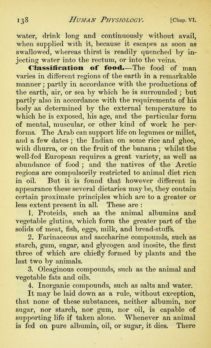 water, drink long and contimiously without avail, when supplied with it, because it escaj)es as soon as swallowed, whereas thirst is readilj quenched by in- jecting water into the rectum, or into the veins. Classification of food.—The food of man varies in different regions of the earth in a remarkable manner; partly in accordance with the productions of the earth, air, or sea by which he is surrounded ; but partly also in accordance with the requirements of his body as determined by the external temperature to which he is exposed, his age, and the particular form of mental, muscular, or other kind of work he per- forms. The Arab can support life on legumes or millet, and a few dates ; the Indian on some rice and ghee, with dhurra, or on the fruit of the banana ; whilst the well-fed European requires a great variety, as well as abundance of food \ and the natives of the Arctic regions are compulsorily restricted to animal diet ricli in oil. But it is found that however different in appearance these several dietaries may be, they contain certain proximate principles which are to a greater or less extent present in all. These are : 1. Proteids, such as the animal albumins and vegetable glutins, which form the greater part of the solids of meat, fish, eggs, milk, and bread-stuffs. 2. Farinaceous and saccharine compounds, such as starch, gum, sugar, and glycogen and inosite, the first three of which are chiefly formed by plants and the last two by animals. 3. Oleaginous compounds, such as the animal and vegetable fats and oils. 4. Inorganic compounds, such as salts and water. It may be laid down as a rule, without exception, that none of these substances, neither albumin, nor sugar, nor starch, nor gum, nor oil, is capable of supporting life if taken alone. Whenever an animal is fed on pure albumin, oil, or sugar^ it dies. There