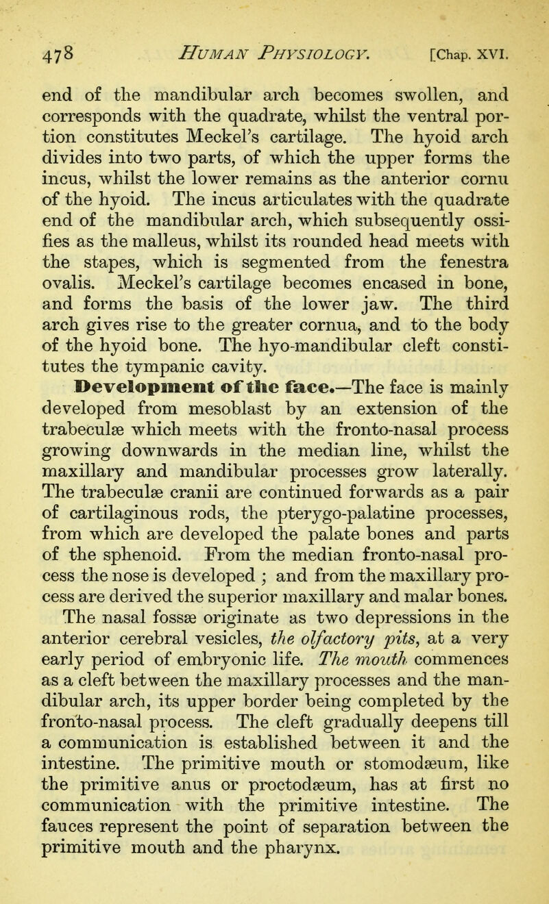 end of the mandibular arch becomes swollen, and corresponds with the quadrate, whilst the ventral por- tion constitutes Meckel's cartilage. The hyoid arch divides into two parts, of which the upper forms the incus, whilst the lower remains as the anterior cornu of the hyoid. The incus articulates with the quadrate end of the mandibular arch, which subsequently ossi- fies as the malleus, whilst its rounded head meets with the stapes, which is segmented from the fenestra ovalis. Meckel's cartilage becomes encased in bone, and forms the basis of the lower jaw. The third arch gives rise to the greater cornua, and to the body of the hyoid bone. The hyo-mandibular cleft consti- tutes the tympanic cavity. I>evelopmeiit of tlie face.—The face is mainly developed from mesoblast by an extension of the trabeculse which meets with the fronto-nasal process growing downwards in the median line, whilst the maxillary and mandibular processes grow laterally. The trabeculse cranii are continued forwards as a pair of cartilaginous rods, the pterygo-palatine processes, from which are developed the palate bones and parts of the sphenoid. From the median fronto-nasal pro- cess the nose is developed ; and from the maxillary pro- cess are derived the superior maxillary and malar bones. The nasal fossae originate as two depressions in the anterior cerebral vesicles, the olfactory pits, at a very early period of embryonic life. The mouth commences as a cleft between the maxillary processes and the man- dibular arch, its upper border being completed by the fronto-nasal process. The cleft gradually deepens till a communication is established between it and the intestine. The primitive mouth or stomodseum, like the primitive anus or proctodseum, has at first no communication with the primitive intestine. The fauces represent the point of separation between the primitive mouth and the pharynx.