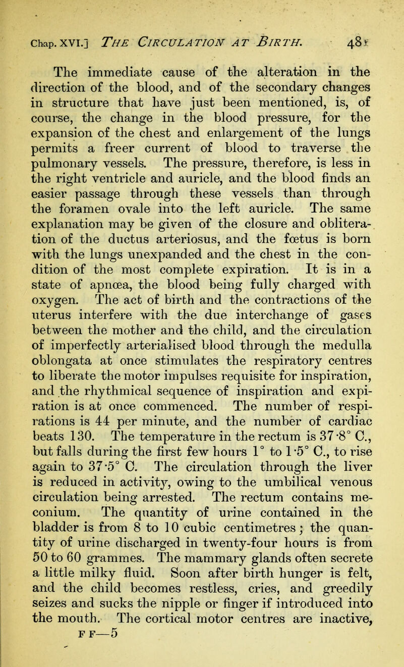 The immediate cause of the alteration in the direction of the blood, and of the secondary changes in structure that have just been mentioned, is, of course, the change in the blood pressure, for the expansion of the chest and enlargement of the lungs permits a freer current of blood to traverse the pulmonary vessels. The pressure, therefore, is less in the right ventricle and auricle, and the blood finds an easier passage through these vessels than through the foramen ovale into the left auricle. The same explanation may be given of the closure and oblitera- tion of the ductus arteriosus, and the foetus is born with the lungs unexpanded and the chest in the con- dition of the most complete expiration. It is in a state of apncea, the blood being fully charged with oxygen. The act of birth and the contractions of the uterus interfere with the due interchange of gases between the mother and the child, and the circulation of imperfectly arterialised blood through the medulla oblongata at once stimulates the respiratory centres to liberate the motor impulses requisite for inspiration, and the rhythmical sequence of inspiration and expi- ration is at once commenced. The number of respi- rations is 44 per minute, and the number of cardiac beats 130. The temperature in the rectum is 37*8° C, but falls during the first few hours 1° to 1 -5° C, to rise again to 37*5° C. The circulation through the liver is reduced in activity, owing to the umbilical venous circulation being arrested. The rectum contains me- conium. The quantity of urine contained in the bladder is from 8 to 10 cubic centimetres; the quan- tity of urine discharged in twenty-four hours is from 50 to 60 grammes. The mammary glands often secrete a little milky fluid. Soon after birth hunger is felt, and the child becomes restless, cries, and greedily seizes and sucks the nipple or finger if introduced into the mouth. The cortical motor centres are inactive, F F—5