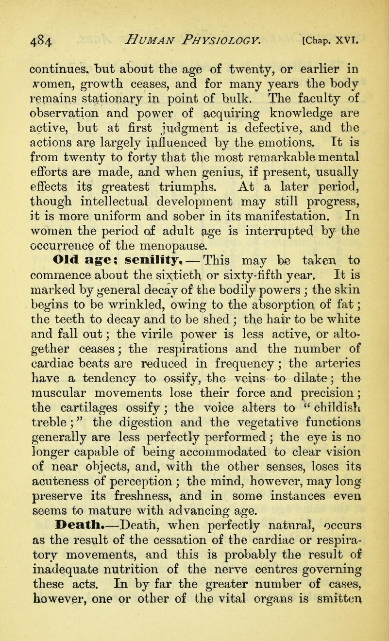 continues, but about the age of twenty, or earlier in A^omen, growth ceases, and for many years the body remains stationary in point of bulk. The faculty of observation and power of acquiring knowledge are active, but at first judgment is defective, and the actions are largely influenced by the emotions, Tt is from twenty to forty that the most remarkable mental efforts are made, and when genius, if present, usually effects its greatest triumphs. At a later period, though intellectual development may still progress, it is more uniform and sober in its manifestation. In women the period of adult age is interrupted by the occurrence of the menopause. Old a§-e; senility, — This may be taken to commence about the sixtieth or sixty-fifth year. It is marked by general decay of the bodily powers ; the skin begins to be wrinkled, owing to the absorption of fat; the teeth to decay and to be shed ; the hair to be white and fall out; the virile power is less active, or alto- gether ceases; the respirations and the number of cardiac beats are r<iduced in frequency; the arteries have a tendency to ossify, the veins to dilate; the muscular movements lose their force and precision; the cartilages ossify; the voice alters to  childish treble; the digestion and the vegetative functions generally are less perfectly performed; the eye is no longer capable of being accommodated to clear vision of near objects, and, with the other senses, loses its acuteness of perception ; the mind, however, may long- preserve its freshness, and in some instances even seems to mature with advancing age. I>eath.—Death, when perfectly natural, occurs as the result of the cessation of the cardiac or respira- tory movements, and this is probably the result of inadequate nutrition of the nerve centres governing these acts. In by far the greater number of cases, bowevpr, one or other of the vital organs is smitten