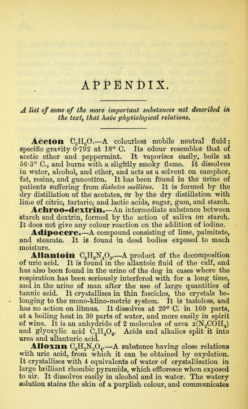 APPENDIX. A liH of some of the more important substances ndt descrihed in the text, th(Xt have physiological relations. Aceton CgHgO.—A coloutless mt>bile neutral fluid; epecific gravity 0-792 at 18* 0. Its odour resembles tliat of acetic ether and peppermint. It vaporises easily, boils at 66*3^ C.j and burns with a slightly smoky flame. It dissolves in water, alcohol, and ether, and acts as a solvent On camphor, fat, resins, and guncottbn. It has been found in the tirine of patients suffering from diabetes mellitus. It is formed by the dry distillation of the acetates, or by the dry distillation with lime of citricj tartaric,^ and lactic acids, sugar, ^um, and starch. Acliroo-dextrin.—An intermediate substance between starch and dextrin, formed by the action of saliva on starch. It does ilOt give any colour reaction on the addition of iodine. Aclipocere.—A compound consisting of lime, palmitate, and stearate. It is found in dead bodies exposed to much moisture. AllantOin C4HgN403.—A product d'f the decomposition of uric acid. It is found in the allantoic fluid of the calf, and has also been found in the urine of the dog in cases where the respiration has been seriously interfered with for a long time, and in the urine of man after the use of large quantities of tannic acid. It crystallises in thin fascicles, the crystals be- longing to the mono-klino-metric system. It is tasteless, and has no action on litmus. It dissolves at 20° C. in 160 parts, at a boiling heat in 30 parts of water, and more easily in spirit of wine. It is an anhydride of 2 molecules of urea 2(N2C0H4) and glyoxylic acid O2H4O4. Acids and alkalies split it into urea and allanturic acid. Alloxan C4H2N2O4.—A substance having close relations with uric acid, from which it can be obtained by oxydation. Et crystallises with 4 equivalents of water of crystallisation in large brilliant rhombic pyramids, which effloresce when exposed to air. It dissolves easily in alcohol and in water. The watery solution stains the skin of a purplish colour, and communicates