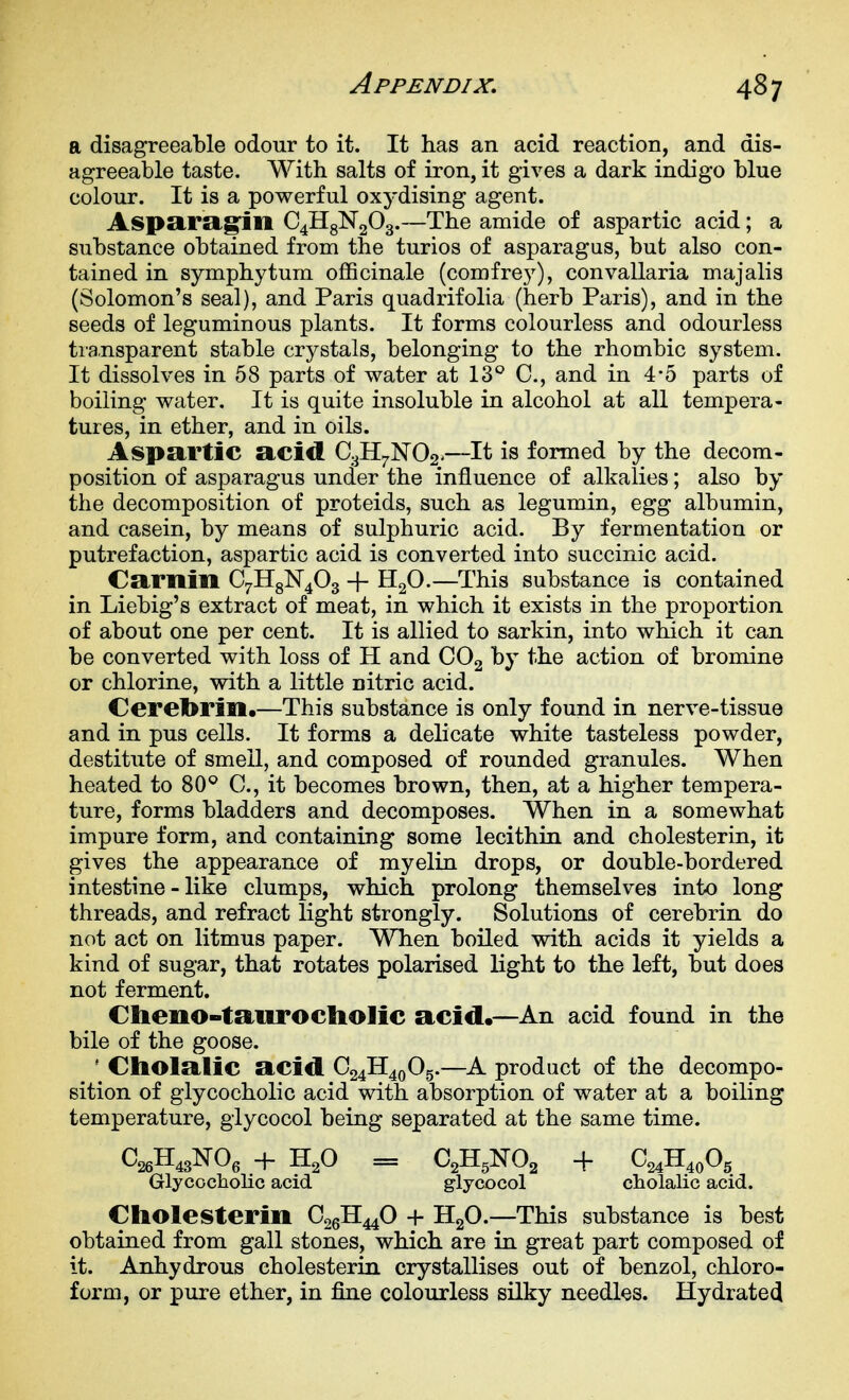 a disagreeable odour to it. It has an acid reaction, and dis- agreeable taste. With salts of iron, it gives a dark indigo blue colour. It is a powerful oxydising agent. Aspa,ra.g:ill C4H8N2O3.—The amide of aspartic acid; a substance obtained from the turios of asparagus, but also con- tained in Symphytum officinale (comfrey), convallaria majalis (Solomon's seal), and Paris quadrifolia (herb Paris), and in the seeds of leguminous plants. It forms colourless and odourless transparent stable crystals, belonging to the rhombic system. It dissolves in 58 parts of water at 13'^ C, and in 4-5 parts of boiling water. It is quite insoluble in alcohol at all tempera- tures, in ether, and in oils. Aspartic acid Q.^^Y{0<2^>—It is formed by the decom- position of asparagus under the influence of alkalies; also by the decomposition of proteids, such as legumin, egg albumin, and casein, by means of sulphuric acid. By fermentation or putrefaction, aspartic acid is converted into succinic acid. Caritin C^HgN^Og + H2O.—This substance is contained in Liebig's extract of meat, in which it exists in the proportion of about one per cent. It is allied to sarkin, into which it can be converted with loss of H and CO2 by the action of bromine or chlorine, with a little nitric acid. Ceretorin,—This substance is only found in nerve-tissue and in pus cells. It forms a delicate white tasteless powder, destitute of smell, and composed of rounded granules. When heated to 80^ C, it becomes brown, then, at a higher tempera- ture, forms bladders and decomposes. When in a somewhat impure form, and containing some lecithin and cholesterin, it gives the appearance of myelin drops, or double-bordered intestine - like clumps, which prolong themselves into long threads, and refract light strongly. Solutions of cerebrin do not act on litmus paper. When boiled with acids it yields a kind of sugar, that rotates polarised light to the left, but does not ferment. Cheno-taiirocliolic acid.—An acid found in the bile of the goose. ' Cholalic acid C24II40O5.—A product of the decompo- sition of glycocholic acid with absorption of water at a boiling temperature, glycocol being separated at the same time. C26H43NO, + H2O = C2H,N02 + C24H4oOg Glycocliolic acid glycocol cholalic acid. Cholesterin C26H44O + HgO.—This substance is best obtained from gall stones, which are in great part composed of it. Anhydrous cholesterin crystallises out of benzol, chloro- form, or pure ether, in fine colourless silky needles. Hydrated