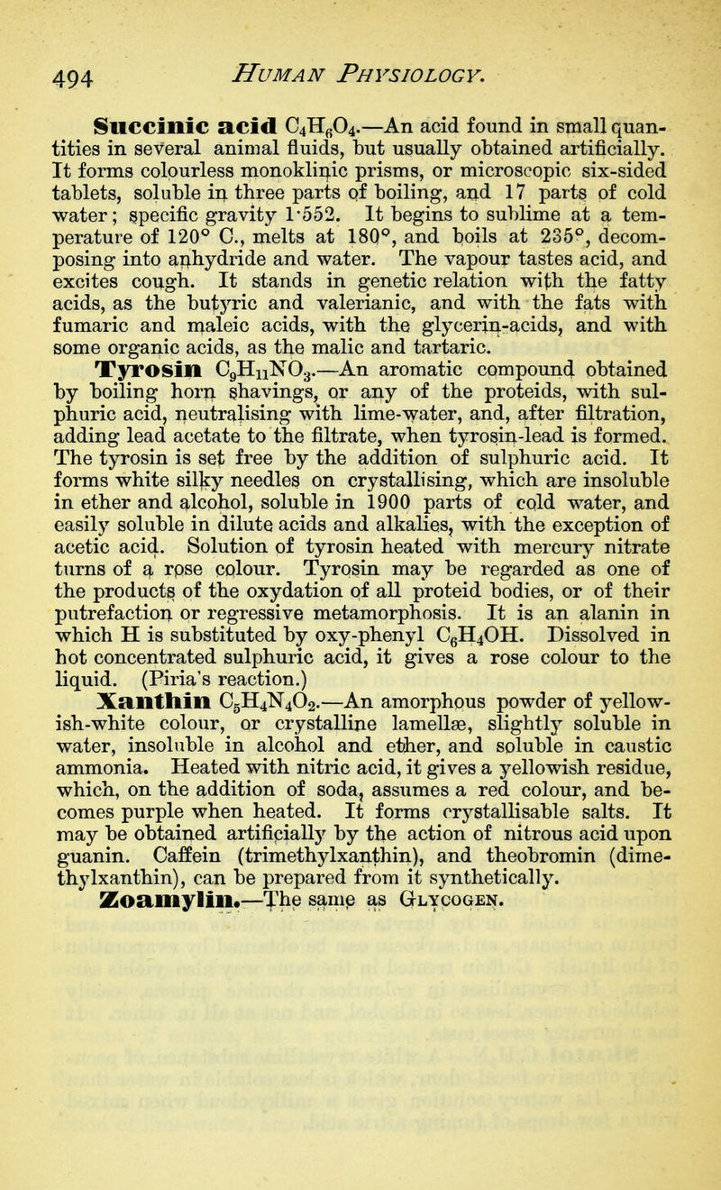 Suecinic acid Qii^f^^.—An acid found in small quan- tities in several animal fluids, but usually obtained artificially. It forms colourless monoklinic prisms, or microscopic six-sided tablets, soluble ir^ three parts of boiling, and 17 parts of cold water; specific gravity 1-552. It begins to sublime at a tem- perature of 120^ C, melts at 180'^, and boils at 235°, decom- posing into ai:^hydride and water. The vapour tastes acid, and excites cough. It stands in genetic relation with the fatty acids, as the butyric and valerianic, and with the fats with fumaric and maleic acids, with the glycerin-acids, and with some organic acids, as the malic and tartaric. Tyrosin C9H11NO3.—An aromatic compound obtained by boiling horn ^havings, or any of the proteids, with sul- phuric acid, neutralising with lime-water, and, after filtration, adding lead acetate to the filtrate, when tyrosin-lead is formed. The tyrosin is set free by the addition of sulphuric acid. It forms white silky needles on crystallising, which are insoluble in ether and alcohol, soluble in 1900 parts of cold water, and easily soluble in dilute acids and alkalies, with the exception of acetic acid. Solution of tyrosin heated with mercury nitrate turns of ^ rpse colour. Tyrosin may be regarded as one of the product^ of the oxydation of all proteid bodies, or of their putrefactioi; or regressive metamorphosis. It is an alanin in which H is substituted by oxy-phenyl CgH40H. Dissolved in hot concentrated sulphuric acid, it gives a rose colour to the liquid. (Piria's reaction.) XRllttlill C5H4N4O2.—An amorphous powder of yellow- ish-white colour, or crystalline lamellae, slightly soluble in water, insoluble in alcohol and ether, and soluble in caustic ammonia. Heated with nitric acid, it gives a yellowish residue, which, on the addition of soda, assumes a red colour, and be- comes purple when heated. It forms crystallisable salts. It may be obtained artifipially by the action of nitrous acid upon guanin. Caffein (trimethjdxanthin), and theobromin (dime- thylxanthin), can be prepared from it synthetically. Zoamylin.—The sam^ as Glycogen.