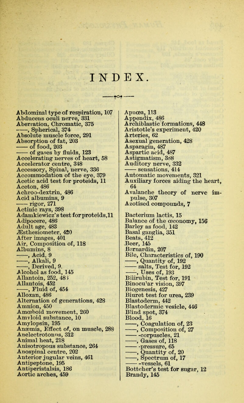 INDEX. -<K>« Abdominal type of respiration, 107 Abduceiis oculi nerve, 331 Aberration, Chromatic, 375 , Spherical, 374 Absolute muscle force, 291 Absorption of fat, 203 of food, 203 of gases by fluids, 123 Accelerating nerves of heart, 58 Accelerator centre, 348 Accessory, Spinal, nerve, 336 Accommodation of the eye, 379 Acetic acid test for proteids, 11 Aceton, 486 Achroo-dextrin, 486 Acid albumins, 9 rigor, 271 Actinic rays, 398 Adamkiewicz's test for proteids,ll Adipocere, 486 Adult age, 483 ^sthesiometer, 420 After images, 401 Air, Composition of, 118 Albumins, 8 , Acid, 9 , Alkali, 9 , Derived, 9. Alcohol as food, 145 AUantoin, 252, 48 i AUantois, 452 , Fluid of, 454 Alloxan, 486 Alternation of generations, 428 Amnion, 450 Amoeboid movement, 260 Amyloid substance, 10 Amylopsin, 195 Anaemia, Effect of, on muscle, 288 Anelectrotonns, 312 Animal heat, 218 Anisotropous substance, 264 Anospinal centre, 202 Anterior jugular veins, 461 Antipeptone, 195 Antiperistalsis, 186 Aortic arches, 459 ApucBa, 113 Appendix, 486 Archiblastic formations, 448 Aristotle's experiment, 420 Arteries, 62 Asexual generation, 428 Asparagin, 487 Aspartic acid, 487 Astigmatism, 388 Auditory nerve, 332 sensations, 414 Automatic movements, 321 Auxiliary forces aiding the heart, 64 Avalanche theory of nerve im- pulse, 307 Azotised compounds, 7 Bacterium lactis, 15 Balance of the oeconomy, 156 Barley as food, 142 Basal ganglia, 351 Beats, 412 3eer, 145 Bernardin, 207 Bile, Characteristics of, 190 , Quantity of, 192 salts. Test for, 192 , Uses of, 193 Bilirubin, Test for, 191 Binocular vision, 397 Biogenesis, 427 Biuret test for urea, 239 Blastoderm, 442 Blastodermic vesicle, 446 Blind spot, 374 Blood, 16 , Coagulation of, 23 , Composition of, 27 corpuscles, 21 , Gases of, 118 pressure, 65 , Quantity of, 20 , Spectrum of, 17 vessels, 61 Bottcher's test for sugar, 12 Brandy, 145