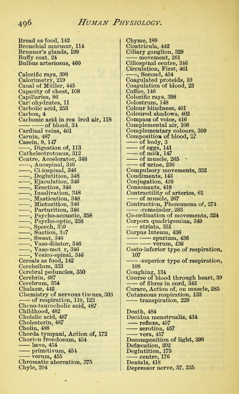 Bread as food, 142 Bronchial murmur, 114 Brunner's glands, 199 Buffy coat. 24 Bulbus arteriosus, 460 Calorific rays, 398 Calorimetry, 219 Caual of Miiller, 445 Capacity of chest, 108 Capillaries, 86 Carl ohydrates, 11 Carbolic acid, 253 Carbon, 4 Carbonic acid in res ired air, 118 of blood, 3i Cardinal veins, 461 Carnin, 487 Casein, 9, 147 , Digestion ofj 113 Cathelectrotonus, 312 Centre, Accelerator, 348 , Anospinal, 346 , Cidospinal, 346 , Deglutition, 348 ——, Ejaculation, 346 , Erection, 346 , Insalivation, 348 , Mastication, 348 , Micturition, 346 , Parturition, 346 , Psycho-acoustic, 35& • , Psycho-optic, 358 , Speech, 359 , Suction, 3i7 , Sweat, 346 , Yaso-dilator, 346 ■ , Vaso-mot r, 346 , Vesico-spinal, 346 Cereals as food, 142 Cerebellum, 353 Cerebral peduncles, 350 Cerebrin, 487 Cerebrum, 3-54 Chalazse, 442 Chemistry of nervous tissues, 303 of respiration, 119, 123 Cheno-taurocholic acid, 487 Childhood, 482 Cholalic acid, 487 Cholesterin, 487 Cholin, 488 Chorda tympani, Action of, 172 Chorion frondosum, 454 Iseve, 454 primitivum, 454 verum, 455 Chromatic aberration, 375 Chyle, 204 Chyme, 189 Cicatricula, 442 Ciliary ganglion, 329 movement, 261 Ciliospinal centre, 346 Circulation, First, 461 , Second, 454 Coagulated proteids, 10 Coagulation of blood, 23 Coffee, 146 Colorific rays, 398 Colostrum, 148 Colour blindness, 401 Coloured shadows, 402 Compass of voice, 416 Complemental air, 108 Complenientary colours, 399 CompositioBL of blood, 27 of body, 3 of eggs, 141 —- of milk, 147 of muscle, 265 ■ of urine, 236 Compulsory movements, 352 Condiments, 143 Conjugation, 428 Consonants, 418 Contractility of arteries, 61 of muscle, 267 Contraction, Phenomena of, 274 remainder, 283 Co-ordination of movements, 324 Corpora quadrigemina, 349 striata, 351 Corpus luteum, 436 spurium, 436 verum, 436 Costo-inferior type of respiration, 107 -superior type of respiration, 108 Coughing, 134 Course of blood through heart, 39 of fibres in cord, 343 Curare, Action of, on muscle, 285 Cutaneous respiration, 133 transpiration, 229 Death, 484 Decidua menstrualis, 434 reflexa, 457 serotina, 457 vera, 457 Decomposition of light, 398 Defsecation, 202 Deglutition, 175 centre, 176 Dentals, 418 Depressor nerve, 57, 335