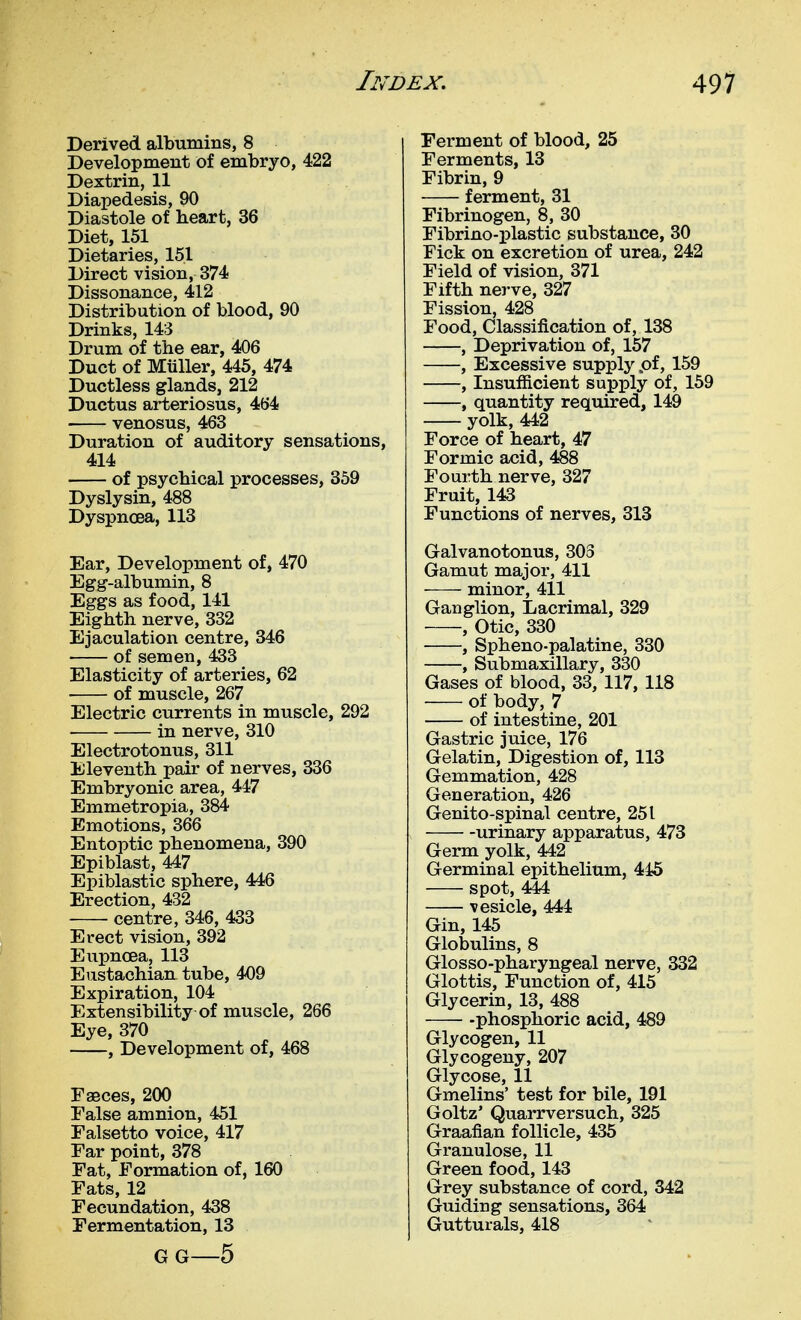 Derived albumins, 8 Development of embryo, 422 Dextrin, 11 Diapedesis, 90 Diastole of heart, 36 Diet, 151 Dietaries, 151 Direct vision, 374 Dissonance, 412 Distribution of blood, 90 Drinks, 143 Drum of the ear, 406 Duct of MuUer, 445, 474 Ductless glands, 212 Ductus arteriosus, 464 venosus, 463 Duration of auditory sensations, 414 of psychical processes, 859 Dyslysin, 488 Dyspnoea, 113 Ear, Development of, 470 Egg-albumin, 8 Eggs as food, 141 Eighth nerve, 332 Ejaculation centre, 346 of semen, 433 Elasticity of arteries, 62 of muscle, 267 Electric currents in muscle, 292 in nerve, 310 Electrotonus, 311 Eleventh pair of nerves, 336 Embryonic area, 447 Emmetropia, 384 Emotions, 366 Entoptic phenomena, 390 Epiblast, 447 Epiblastic sphere, 446 Erection, 432 centre, 346, 433 Erect vision, 392 Eupncea, 113 Eustachian tube, 409 Expiration, 104 Extensibility of muscle, 266 Eye, 370 , Development of, 468 Faeces, 200 False amnion, 451 Falsetto voice, 417 Far point, 378 Fat, Formation of, 160 Fats, 12 Fecundation, 438 Fermentation, 13 G G—5 Ferment of blood, 25 Ferments, 13 Fibrin, 9 ferment, 31 Fibrinogen, 8, 30 Fibrino-plastic substance, 30 Fick on excretion of urea, 242 Field of vision, 371 Fifth nerve, 327 Fission, 428 Food, Classification of, 138 , Deprivation of, 157 , Excessive supply pf, 159 , Insufiicient supply of, 159 , quantity required, 149 yolk, 442 Force of heart, 47 Formic acid, 488 Fourth nerve, 327 Fruit, 143 Functions of nerves, 313 Galvanotonus, 303 Gamut major, 411 minor, 411 Ganglion, Lacrimal, 329 , Otic, 330 , Spheno-palatine, 330 , Submaxillary, 330 Gases of blood, 33, 117, 118 of body, 7 of intestine, 201 Gastric juice, 176 Gelatin, Digestion of, 113 Gemmation, 428 Generation, 426 Genito-spinal centre, 251 urinary apparatus, 473 Germ yolk, 442 Germinal epithelium, 445 spot, 444 ■vesicle, 444 Gin, 145 Globulins, 8 Glosso-pharyngeal nerve, 332 Glottis, Function of, 415 Glycerin, 13, 488 -phosphoric acid, 489 Glycogen, 11 Glycogeny, 207 Glycose, 11 Gmelins' test for bile, 191 Goltz' Quarrversuch, 325 Graafian follicle, 435 Granulose, 11 Green food, 143 Grey substance of cord, 342 Guiding sensations, 364 Gutturals, 418