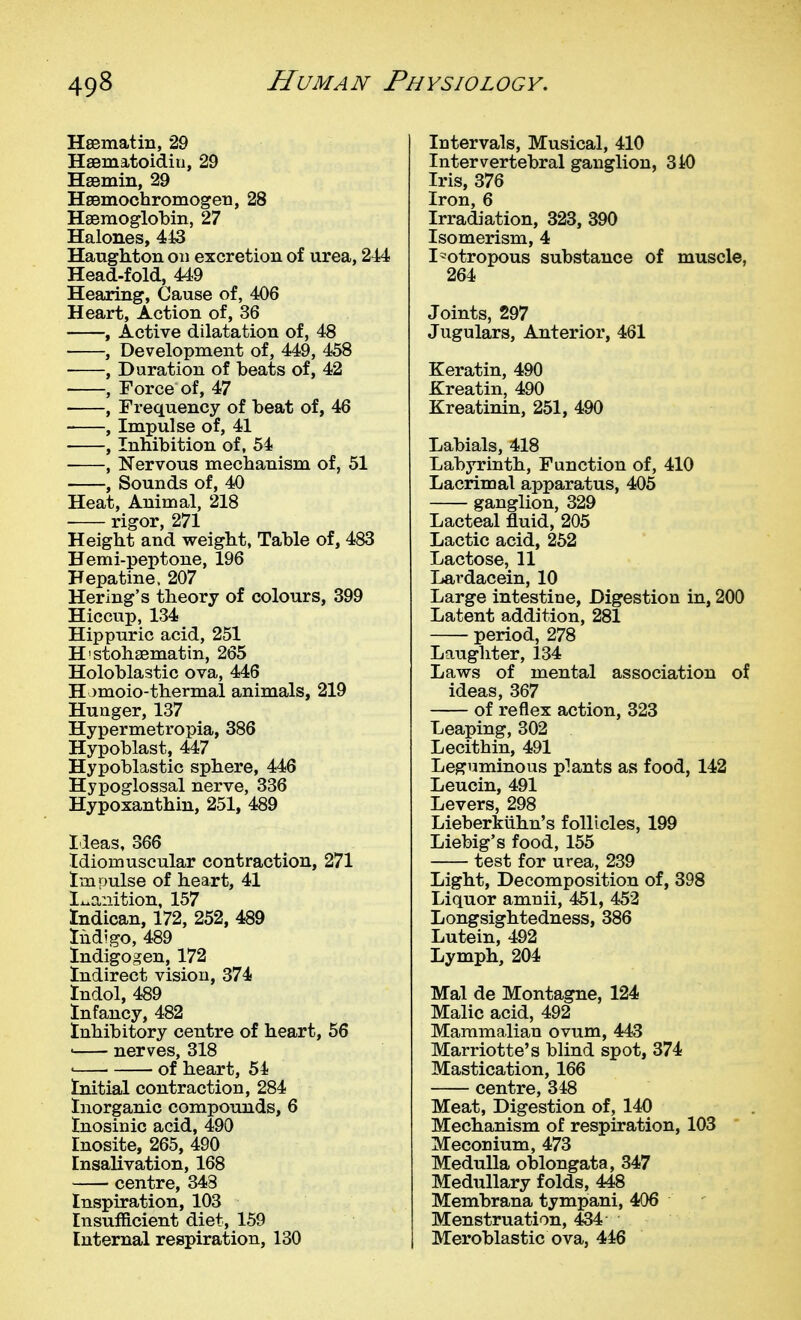Hsematin, 29 Hsematoidiu, 29 HsBmin, 29 HsBmochromogen, 28 Haemoglobin, 27 Halones, 443 Haughton on excretion of urea, 244 Head-fold, 449 Hearing, Cause of, 406 Heart, Action of, 36 , Active dilatation of, 48 , Development of, 449, 458 , Duration of beats of, 42 , Force of, 47 ■ , Frequency of beat of, 46 , Imi)ulse of, 41 , Inhibition of, 54 , Nervous mechanism of, 51 , Sounds of, 40 Heat, Animal, 218 rigor, 271 Height and weight, Table of, 483 Hemi-peptone, 196 Hepatine. 207 Hering's theory of colours, 399 Hiccup, 134 Hippuric acid, 251 H'stohaematin, 265 Holoblastic ova, 446 Homoio-thermal animals, 219 Hunger, 137 Hypermetropia, 386 Hypoblast, 447 Hypoblastic sphere, 446 Hypoglossal nerve, 336 Hypoxanthin, 251, 489 Ideas, 366 Idiomuscular contraction, 271 Impulse of heart, 41 Ix>a:iition, 157 tndican, 172, 252, 489 Indigo, 489 Indigogen, 172 Indirect vision, 374 Indol, 489 Infancy, 482 Inhibitory centre of heart, 56 • nerves, 318 ' of heart, 54 Initial contraction, 284 Inorganic compounds, 6 Inosinic acid, 490 Inosite, 265, 490 Insalivation, 168 centre, 343 Inspiration, 103 Insufficient diet, 159 Internal respiration, 130 Intervals, Musical, 410 Intervertebral ganglion, 340 Iris, 376 Iron,6 Irradiation, 323, 390 Isomerism, 4 I'otropous substance of muscle, 264 Joints, 297 Jugulars, Anterior, 461 Keratin, 490 Kreatin, 490 Kreatinin, 251, 490 Labials, 418 Labyrinth, Function of, 410 Lacrimal apparatus, 405 ganglion, 329 Lacteal fluid, 205 Lactic acid, 252 Lactose, 11 Lardacein, 10 Large intestine, Digestion in, 200 Latent addition, 281 period, 278 Laughter, 134 Laws of mental association of ideas, 367 of reflex action, 323 Leaping, 302 Lecithin, 491 Leguminous plants as food, 142 Leucin, 491 Levers, 298 Lieberkiihn's follicles, 199 Liebig's food, 155 test for urea, 239 Light, Decomposition of, 398 Liquor amnii, 451, 452 Longsightedness, 386 Lutein, 492 Lymph, 204 Mai de Montague, 124 Malic acid, 492 Mammalian ovum, 443 Marriotte's blind spot, 374 Mastication, 166 centre, 348 Meat, Digestion of, 140 Mechanism of respiration, 103 Meconium, 473 Medulla oblongata, 347 Medullary folds, 448 Membrana tympani, 406 Menstruation, 434 Meroblastic ova, 446